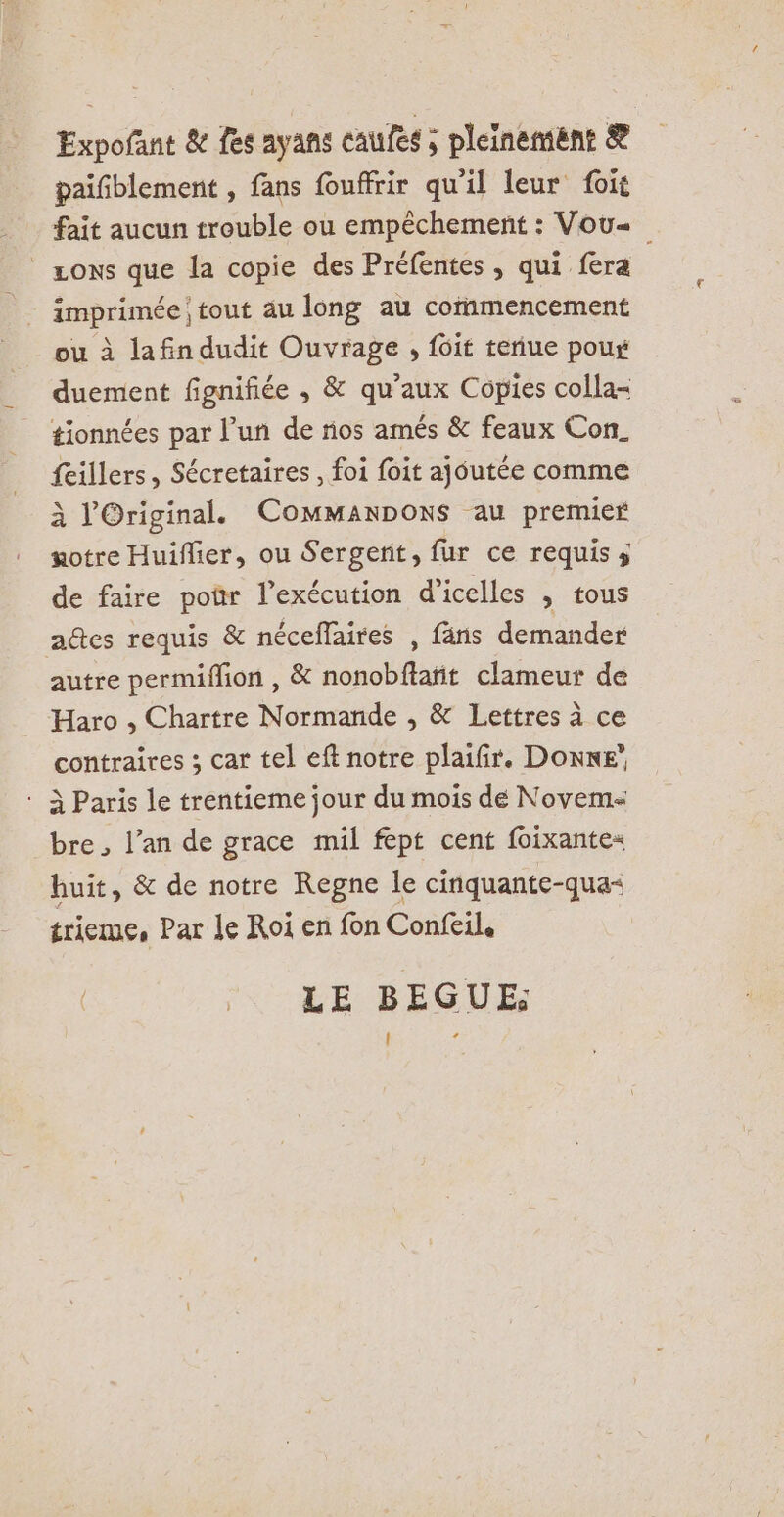 Expofant &amp; fes ayans caufes ; pleinement &amp; paifblement , fans fouffrir qu'il leur foit fait aucun trouble ou empêchement : Vou« sons que la copie des Préfentes , qui fera imprimée tout au long au commencement ou à lafin dudit Ouvrage , {6it teriue poux duement fignifiée , &amp; qu’aux Copies colla- tionnées par l’un de nos amés &amp; feaux Con. feillers, Sécretaires , foi foit ajoutée comme À lOriginal. ComManpoxs au premier notre Huiflier, ou Sergent, fur ce requis s de faire por l’exécution d’icelles , tous adtes requis &amp; néceffaires , fäns demander autre permiflion , &amp; nonobftatit clameur de Haro , Chartre Normande , &amp; Lettres à ce contraires ; car tel eft notre plaifir. Donne’ : À Paris le trentieme jour du mois dé Novem- bre , l’an de grace mil fept cent foixantes huit, &amp; de notre Regne le cinquante-qua- trieme, Par le Roi en fon Confeil, LE BEGUE; (l