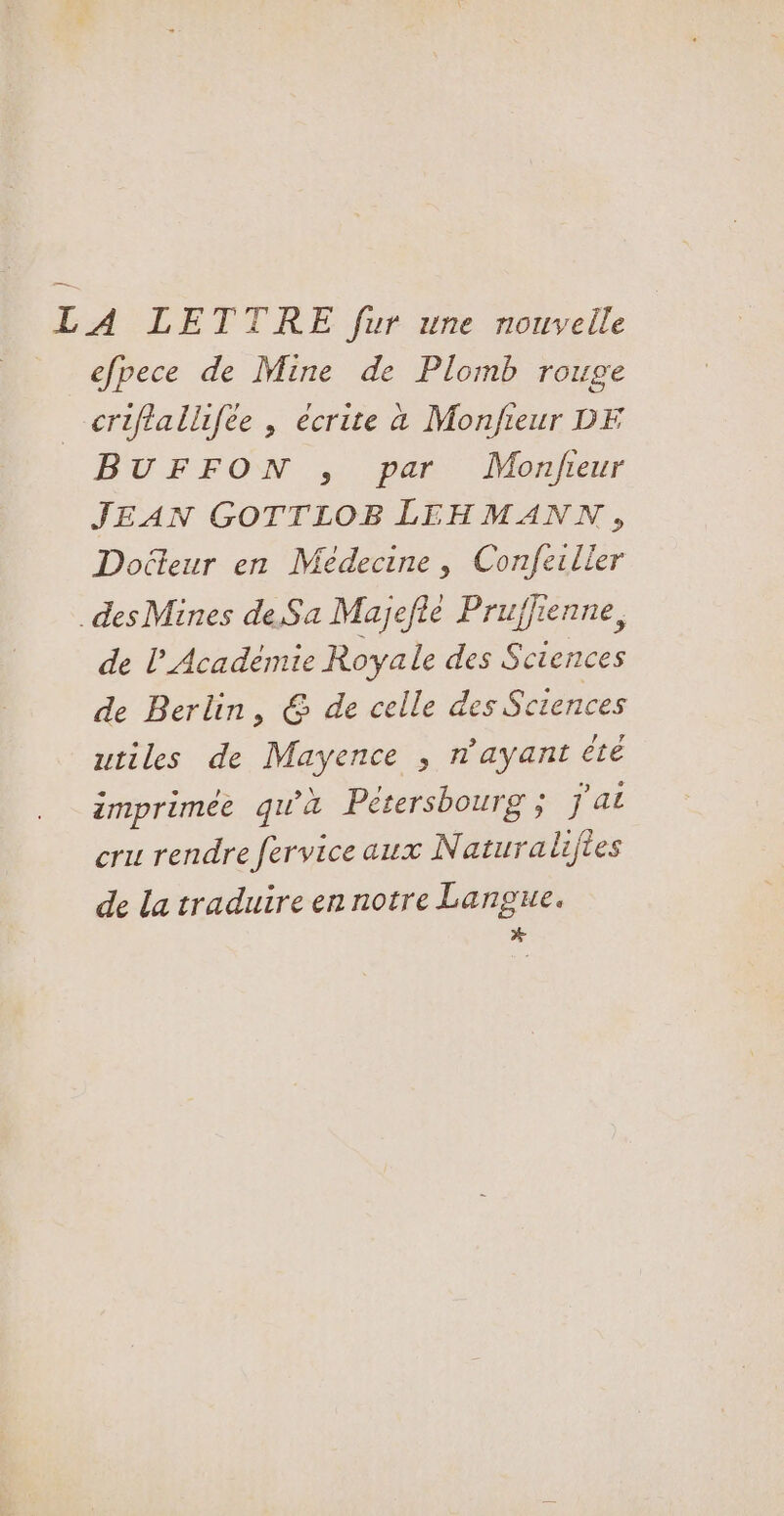 LA LETTRE fur une nouvelle efpece de Mine de Plomb rouge criftallifée , écrite à Monfieur DE BUFFON , par Monjfieur JEAN GOTTLOB LEHMANN, Docteur en Médecine, Confeiller des Mines de Sa Majefié Pruffienne, de l Académie Royale des Sciences de Berlin, @ de celle des Sciences utiles de Mayence , n'ayant té imprimée qu'à Petersbourg ; j'ai cru rendre fervice aux Naturaliftes de la traduire en notre Langue. #