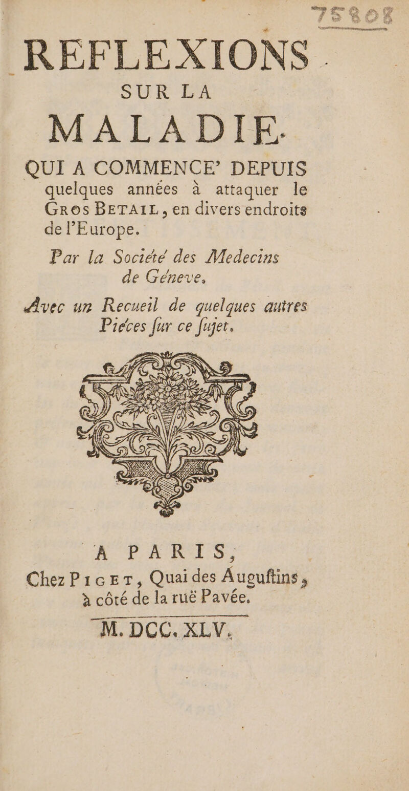rent fn QE RÉFLEXIONS. MALADIE. QUI À COMMENCE’ DEPUIS quelques années à attaquer le Gros BETAIL, en divers endroits de l'Europe. Par la Société des Medecins de Geneve. Fe, AUD ARTE ChezPicer, Quaides Auguftins, à côté de la ruë Pavée, M. DCC. XLV.