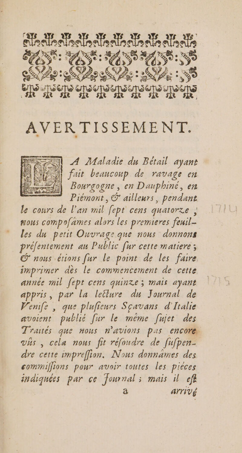 APT AP A T/AQDE RANCE NE NE Des: AP SP SP RSR R TS AVERTISSEMENT. AN À Maladie du Bétail ayant fs fait beaucoup de ravage en Bourgogne , en Dauphiné, en Piémont, © ailleurs, pendant Le cours de l'an mil fept cens quatorze , #ous compofames alors les premieres feuil- les du perit Ouvrage que nous donnons prélentement au Public [ur cette matiere; © nous étions [ur le point de les faire imprimer des le commencement de cette année mil fept cens quinze; mais ayant appris, par la lellure du Journal de Wenife , que plufieurs Sçavans d'Italie avoient publié fur le même [ujet des Traités que nous n’avions pas encore vhs , cela nous fit réfoudre de fufpen- dre cette impreffion. Nous donnames des commiffions pour avoir toutes les pièces indiquées par ce Journal ; mais il ef à ATTIVÉ