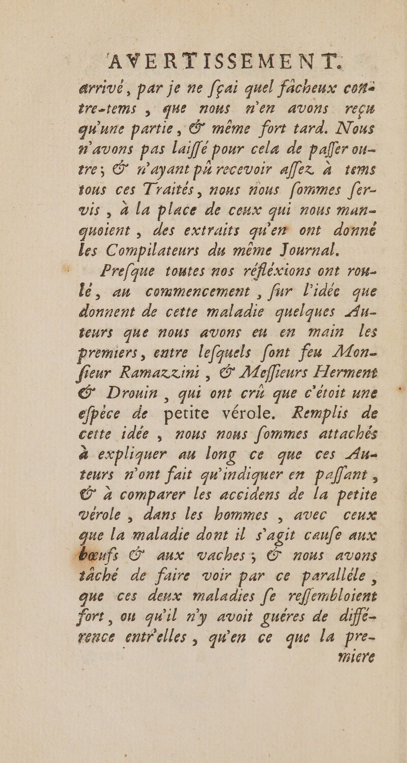 arrivé, par je ne [çai quel facheux con: tretems ; Me nous HER AVONS recu gwune partie, © même fort tard. Nous n'avons pas laiffé pour cela de pafer ou- tre; © n'ayant pa recevoir affez à tems tous ces Traités, nous nous fommes [er- vis , à la place de ceux qui nous man- guoient , des extraits qu'en ont donné les Compilateurs du même Journal. Prefque toutes nos réflexions ont rou- le, an commencement , fur l’idée que donnent de cette maladie quelques Au- teurs que nous avons eu en main les premiers, entre lefquels font feu Mon- fieur Ramazzini , © Meflieurs Herment Drouin, qui ont cri que c'étoit une efpéce de petite vérole. Remplis de cette idée , nous nous fommes attachés à expliquer au long ce que ces Au- teurs n'ont fait qu'indiquer en pallant , © à comparer les accidens de la petite verole , dans les hommes , avec ceux que la maladie dont il s'agit caufe aux œufs © aux vaches, © nous avons tâché de faire voir par ce parallèle, que ces deux maladies [e reffembloient fort, ou qu'il n'y avoit guéres de diffc- rence entrelles, qu'en ce que la pre- Miere