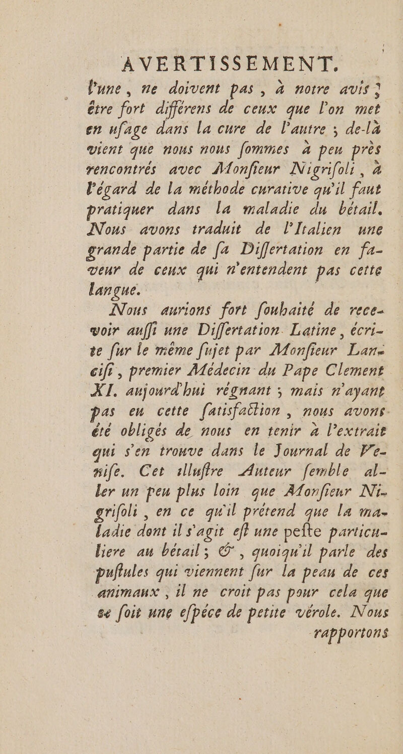 Pune, ne doivent pas, à notre avis; être fort différens de ceux que l'on met en ufage dans la cure de l’autre ; de-la vient que nous nous fommes à peu près rencontrés avec Atonfieur Nigrifoli, à l'égard de la méthode curative qw'il faut pratiquer dans la maladie du bétail, Nous avons traduit de l'Italien une grande partie de [a Differtation en fa- venr de ceux qui n'entendent pas cette langue. Nous aurions fort [oubaité de rece- voir auffi une Differtation. Latine, écri- te fur le même [ujet par Monfieur Lan. cif, premier Médecin du Pape Clement XI. aujourd'hui régnant ; mais n'ayant pas em cette fatisfaitlion | nous avons. été obligés de nous en tenir à l'extrait qui s’en trouve dans le Journal de Ve. mife. Cet illufire Auteur femble al- ler un peu plus loin que Afonfieur Ni. grifoli , en ce qu'il prétend que la ma- ladie dont il s'agit eff une peîte particu- Biere an bétail; ©, quoiqu'il parle des puflules qui viennent [ur La peau de ces animaux , il ne croit pas pour cela que se foit une efpéce de petite vérole. Nous : Tapportons