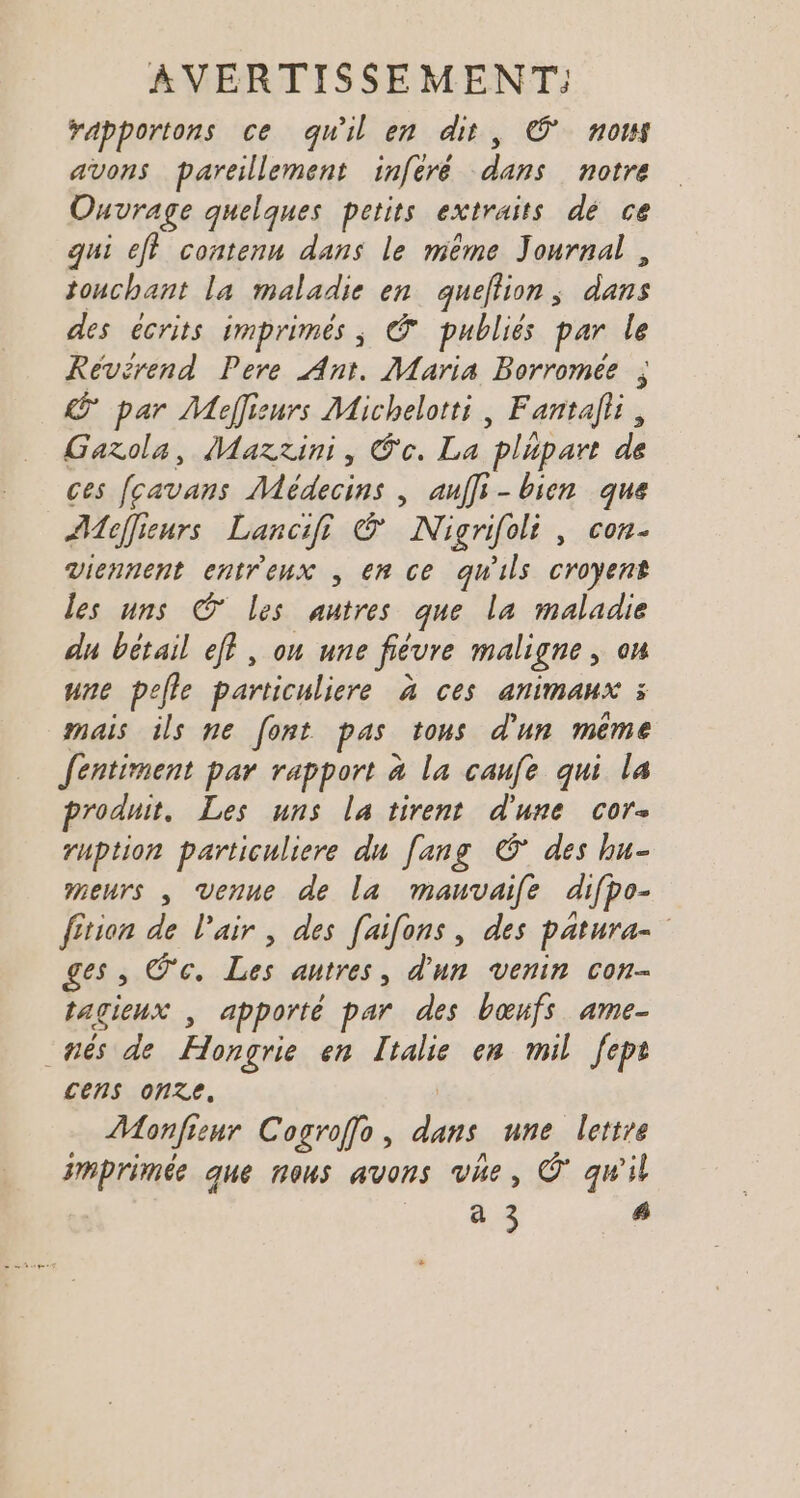 rapportons ce qu'il en dit, © nous avons pareillement inferé dans notre Ouvrage quelques petits extraits dé ce qui eff contenu dans le même Journal , tonchant la maladie en queflion, dans des écrits imprimés ; @ publiés par le Réevérend Pere Ant. Maria Borromée ; par Meffieurs Michelotti, Fantalii, Garola, Maztini, Co. La plupart de ces fcavans Médecins , auffi- bien que AMoffieurs Lancifi &amp; Nigrifoli, con- Viennent entreux , en ce qu'ils croyent les uns © les autres que la maladie du bétail eff, on une fiévre maligne, on une pelle particuliere à ces animaux 3 mais ils ne font pas tous d'un même fentiment par rapport à la caufe qui la produit. Les uns la tirent d'une cor ruption particuliere du [ang © des hu- meurs , venue de la mauvaife difpo- fition de l'air , des [aifons, des patura- ges, @c. Les autres, d'un venin con- tagieux , apporté par des bœufs ame- nés de Hongrie en Italie en mil fept cens onze. | Monfienr Cogroffo, dans une lettre imprimée que nous avons vue, © qu'il