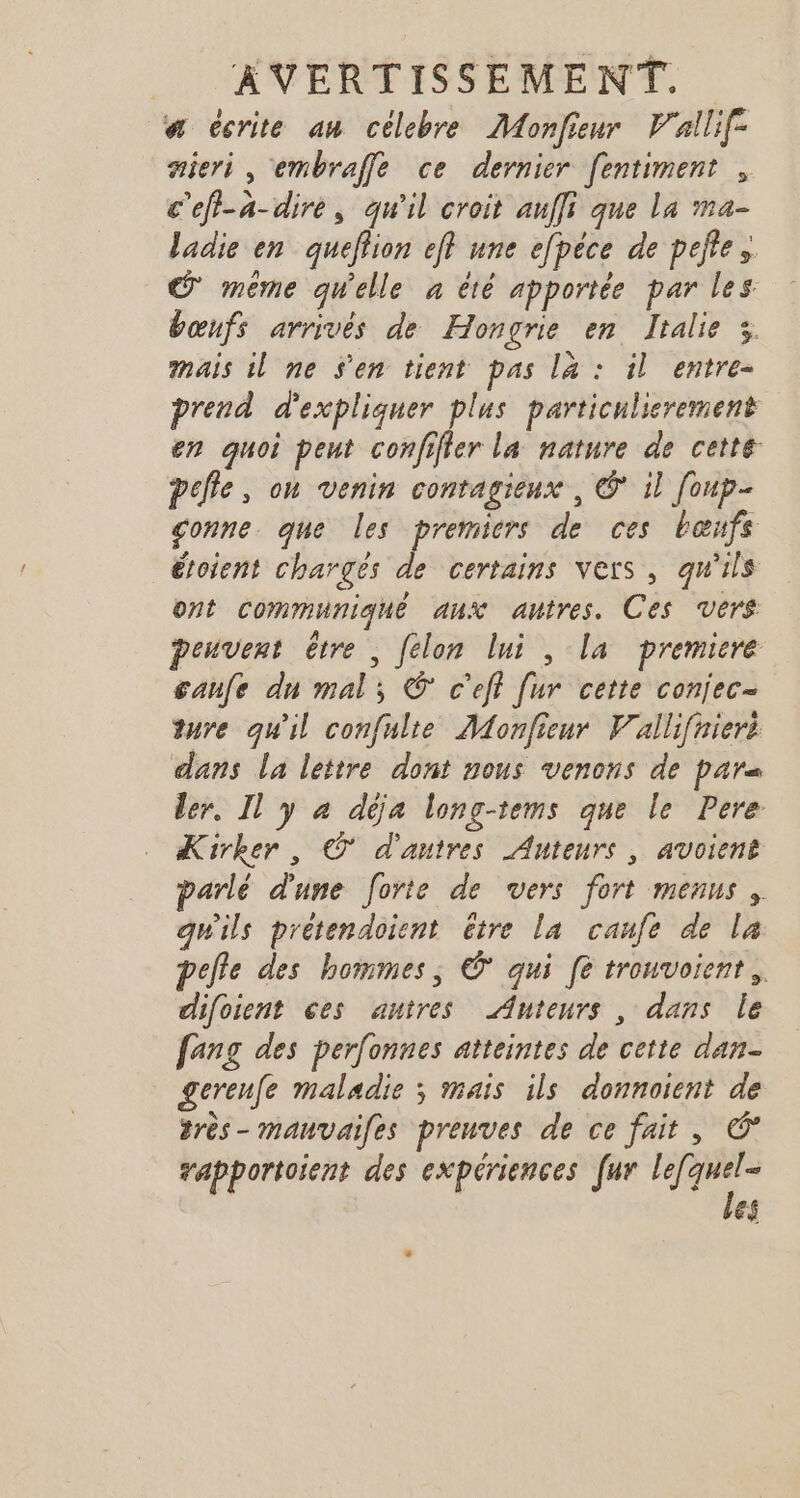 a ccrite an célebre Monfieur V'allif- sieri, embrafle ce dernier fentiment , c'ef-a-dire, qu'il croit auffi que La ma- ladie en quefion eff une efpéce de pefte, © même quelle à été apportée par les bœnfs arrivés de Hongrie en Italie 3 mais il ne s'en tient pas la : il entre- prend d'expliquer plus particulierement en quoi peut confifler la nature de cette pelle, on venin contagieux , © il [oup- conne. que les premiers de ces bœnfs étoient chargés de certains vers, qu'ils ont communiqué aux autres. Ces vers peuvent être ; felon lui , la premiere caufe dn mal; © c’eft [ur cette conjec- ture qu'il confulte Monfieur Vallifniert dans la lettre dont nous venons de pars ler, Il y à déja long-tems que le Pere Kirker, © d'autres Auteurs, avoient parlé d'une forte de vers fort menus, gwils prétendoient être la caufe de la pelle des hommes, © qui [e trouvoient, difoient ces autres Auteurs , dans le fang des perfonnes atteintes de cette dan- gerenfe maladie ; mais ils donnoient de 2rès- mauvaifes preuves de ce fait, vapportoient des expériences fur Ki ef