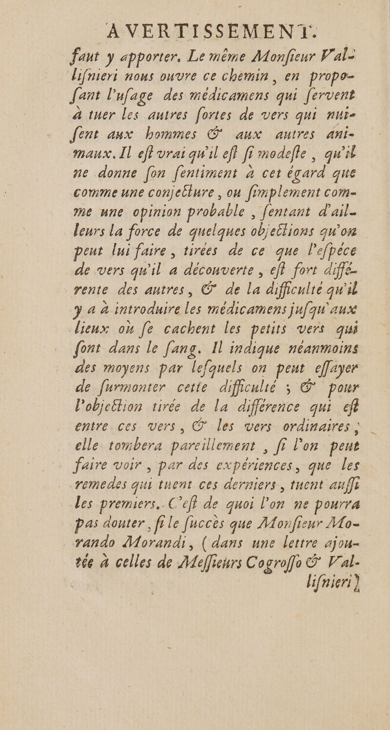 faut y apporter, Le même Monfieur Val- lifnieri nous ouvre ce chemin, en propo- fant lufage des médicamens qui fervent à tuer les autres fortes de vers qui nur- Jent aux hommes © aux autres ani- maux. Il eft vrai qw'il ef} fi modelle , qu'it ne donne fon fentiment à cet égard que commeune conjecture , ou fimplement com- me une opinion probable , [entant d'ail. leurs La force de quelques objeilions qu'on peut lui faire, tirées de ce que lefpèce de vers qu'il a découverte, eff fort diffe- rente des autres, © de la difficulie qw'il 3 4 à introduire les médicamens jufqu'aux lieux où fe cachent les petits vers qui {ont dans le fans. Il indique néanmoins des moyens par lefquels on peut effayer de furmonter cette dificulié ; © pour l'objeition tirée de la différence qui ef entre ces vers, © les vers ordinaires, elle tombera pareillement , fi l'on peut faire voir , par des expériences, que les remedes qui tuent ces derniers , tuent aufi Les premiers. C’eff de quoi l’on ne pourra pas douter, file [uccès que Monfisur Mo- rando Morandi, ( dans une lettre ajou= tée à celles de Meffieurs Cogroffo V'al- lifnieri)