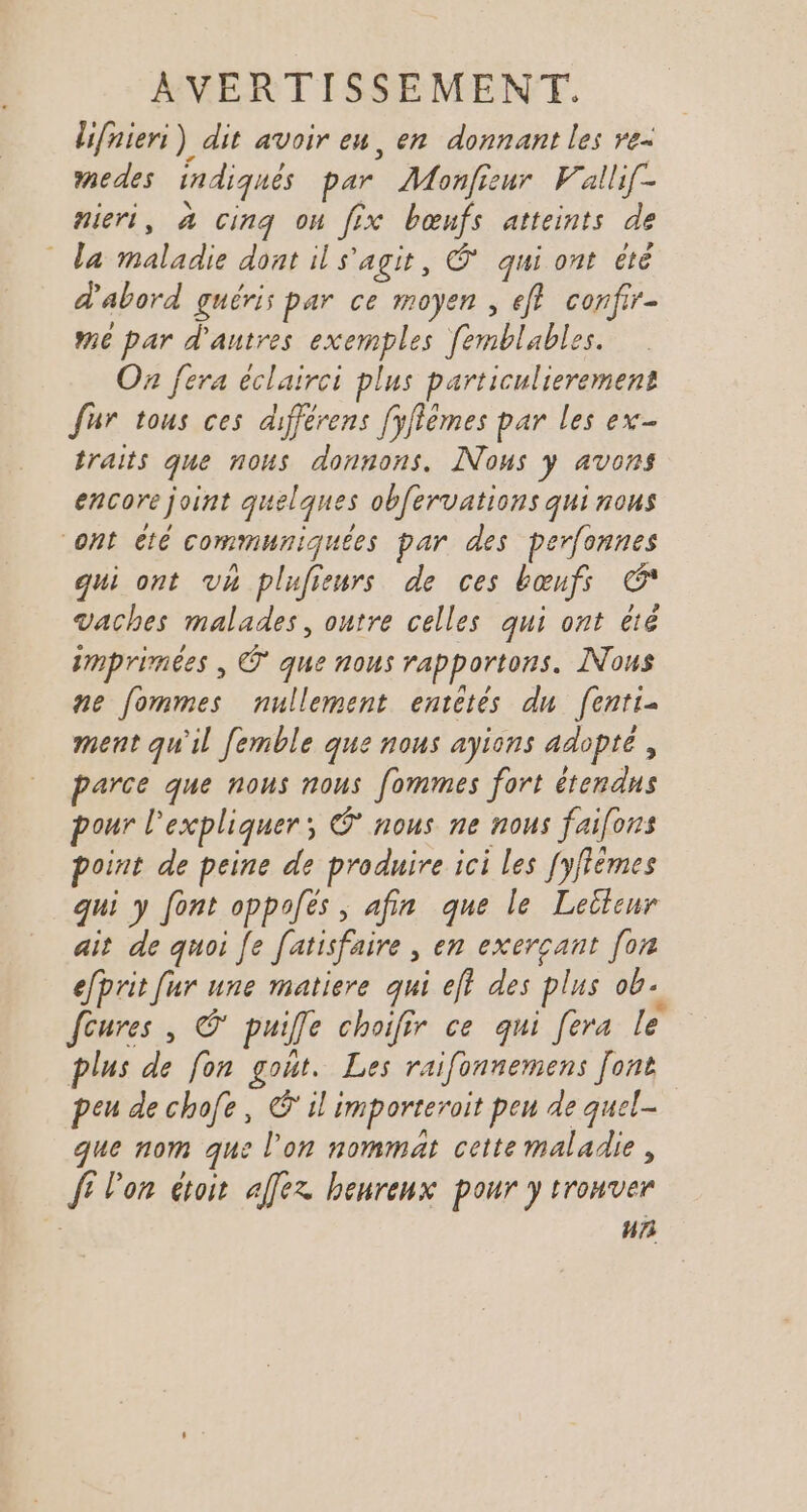 lifniers) dit avoir eu, en donnant les re. medes indiqués par Monfieur Vallif- nieri, à cinq on fix bœufs atteints de _ la maladie dont il s'agit, * qui ont été d'abord guéris par ce moyen , eff confir- mé par d'autres exemples femblables. Oz fera éclairci plus particulierement fur tous ces différens [yfièmes par les ex- traits que nous donnons. Nous y avons encore joint quelques obfervations qui nous ont été communiquées par des perfonnes qui ont vh plufieurs de ces bœufs G* vaches malades, outre celles qui ont été imprimées , © que nous rapportons. Nous ne fommes nullement entétés du fenti- ment qu'il femble que nous ayions adopté, parce que nous nous [ommes fort étendus pour l'expliquer; © nous ne nous faifons point de peine de produire ici les [yflèmes qui y font oppofés , afin que le Leiteur ait de quoi fe fatisfaire , en exerçant [on efprit fur une matiere qui ef des plus ob. {cures , ©‘ puiffe choifir ce qui [era le plus de fon gout. Les raifonnemens [ont peu de chofe, il importeroit peu de quel- que nom que l’on nommat cette maladie, fi l'on étoit affex henrenx pour y trouver n73