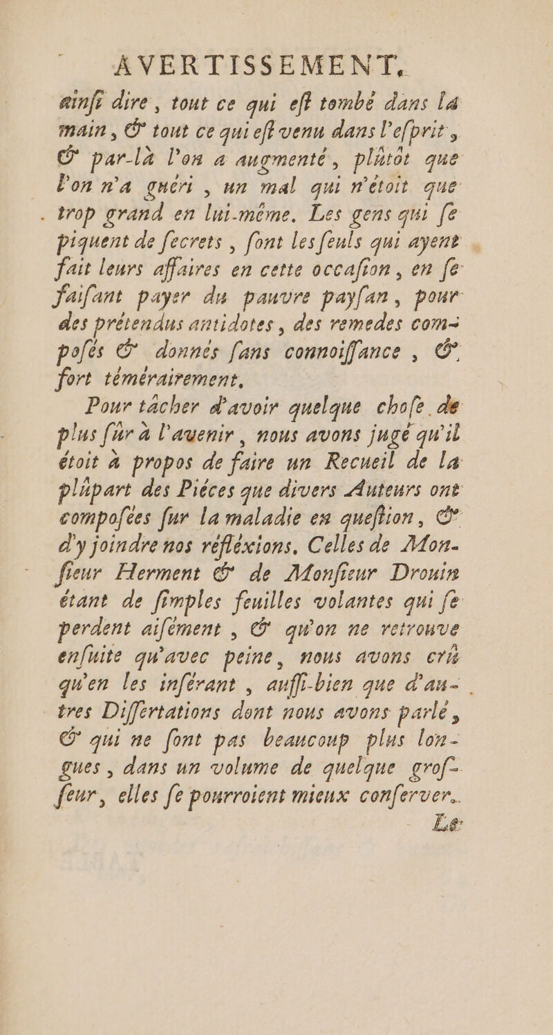 ainft dire, tout ce qui eff tombé dans La main, © tout ce qui eff venu dans l'efbrit, © par-là l'on à augmenté, plätôt que lon n'a guéri , un mal qui n'étoit que . trop grand en lui-même. Les gens qui [e piquent de fecrets , [ont les feuls qui ayent fait leurs affaires en cette occafion, en fe Jaifant payer du pauvre payfan, pour des prétendus antidotes, des remedes com- polés © donnes [ans connoiffance , © fort témérairement, Pour tacher d'avoir quelque chofe. de lus fur à l'avenir, nous avons juge qu'il étoit à propos de faire un Recueil de la pläpart des Pièces que divers Auteurs ont compofces fur la maladie es queltion, € d'y joindre nos reflexions, Celles dé Mon. fieur Herment &amp; de Monfieur Drouin étant de fimples feuilles volantes qui fe perdent aifément , © qu'on ne retronve enfuite qu'avec peine, nous avons cri qu'en les inférant , aufli-bien que d'au. tres Différtations dont nous avons parle, © qui ne font pas beaucoup plus lon- gues , dans un volume de quelque grof- feur, elles [e ponrroient mieux conferuer.. - Le
