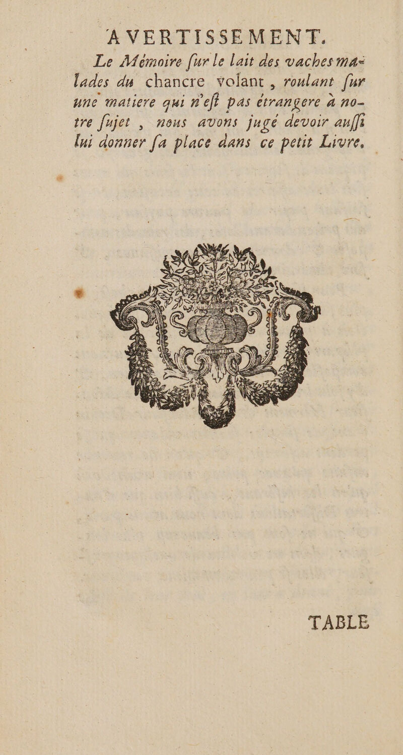 Le Mémoire [ur Le l'ait des vaches ma: lades du chancre volant, roulant [ur une matiere qui n'ef} pas étrangere à no- tre fujet , nous avons jugé devoir auffi [ni donner [a place dans ce petit Livre, TABLE