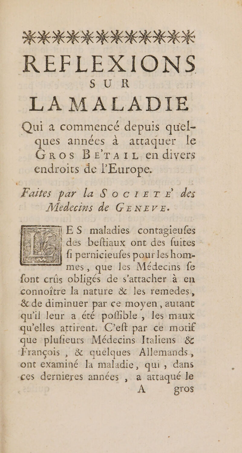 HIIIRIIE REFLEXIONS SU KR LAMALADIE Qui à commencé depuis quel- ques années à attaquer le Gros BETAIL en divers endroits de PEurope. Faites par la SocrEeT E des Medecins de GENEVE. A ES maladies contagieufes ANNE des beftiaux ont des fuites Le DES . | fi pernicieufes pour les hom- ” mes, que les Médecins fe font crûs obligés de s'attacher à en connoître la nature & les remedes,, & de diminuer par ce moyen, autant qu'il leur a été pofhble , les maux qu'elles attirent. C’eft par ce motif que plufieurs Médecins Italiens & François , & quelques Allemands, ont examiné la maladie, qui, dans ces dernieres années , a attaqué le À gros