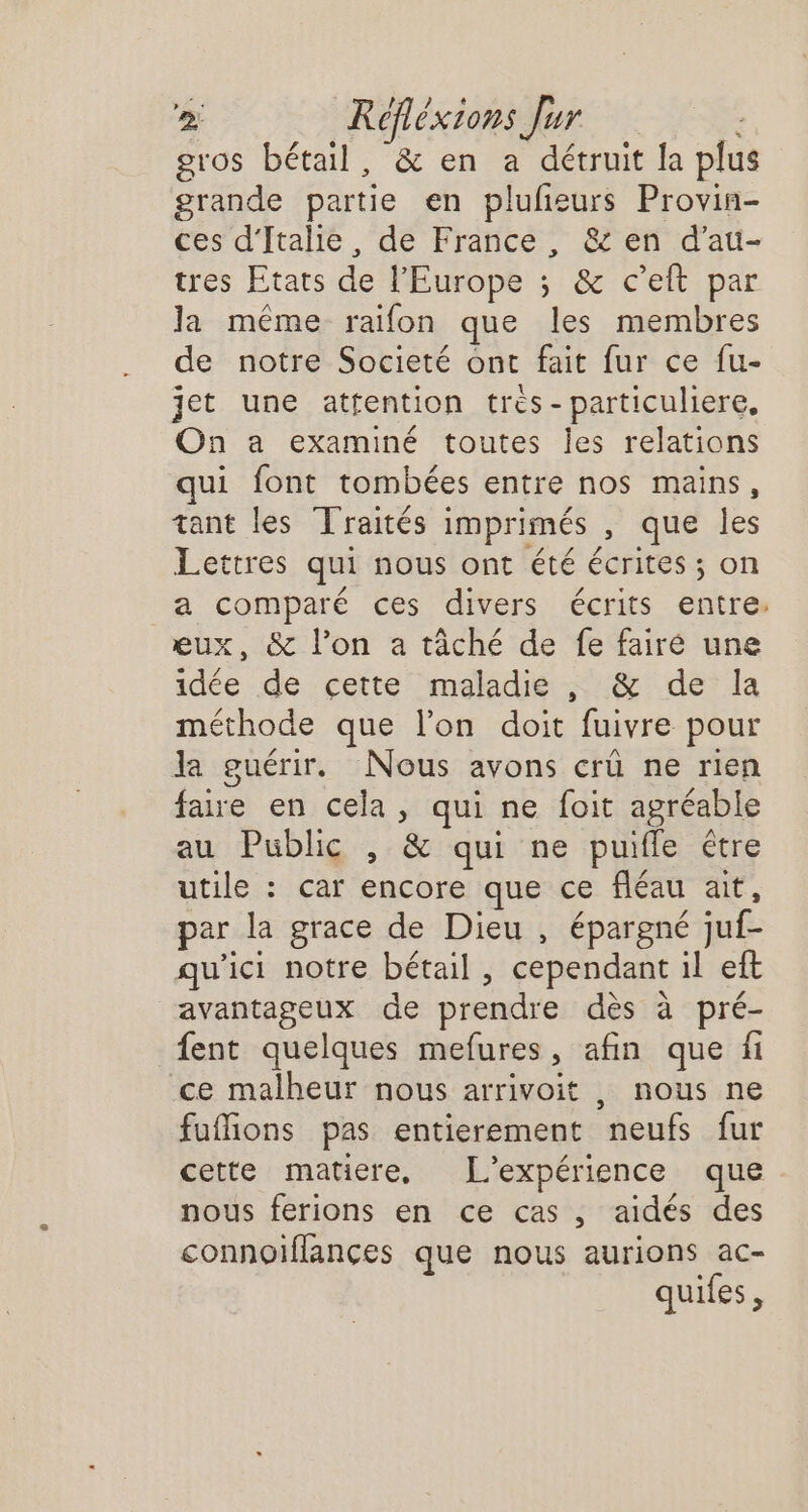 gros bétail, &amp; en a détruit la plu grande partie en pluñeurs Provin- ces d'Italie, de France, &amp; en d'au- tres Etats de l'Europe ; &amp; c’eft par la même raifon que les membres de notre Societé ont fait fur ce fu- jet une attention tres-particuliere, On a examiné toutes Îles relations qui font tombées entre nos mains, tant les Traités imprimés , que les Lettres qui nous ont été écrites ; on a comparé ces divers écrits entre: eux, &amp; l’on a tâché de fe fairé une idée de cette maladie , &amp; de la méthode que l’on doit fuivre pour la guérir. Nous avons crû ne rien faire en cela, qui ne foit agréable au Public , &amp; qui ne puifle étre utile : car encore que ce fléau ait, par la grace de Dieu , épargné juf- qu'ici notre bétail, cependant il eft avantageux de prendre dès à pré- {ent quelques mefures, afin que fi ce malheur nous arrivoit , nous ne fuffions pas entierement neufs fur cette matiere, L'expérience que nous ferions en ce cas, aidés des connoiflances que nous aurions ac- quifes,