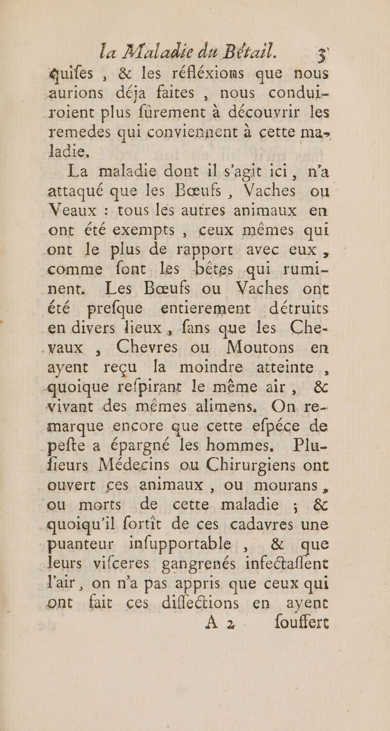 duifes , &amp; les réfléxions que nous aurions déja faites , nous condui- roient plus fürement à découvrir les remedes qui conviennent à cette mas Jadie. La maladie dont il s'agit ici, n’a attaqué que les Bœufs, Vaches ou Veaux : tous lés autres animaux en ont été exempts , ceux mêmes qui ont le plus de rapport avec eux, comme font les bêtes qui rumi- nent. Les Bœufs ou Vaches ont été prefque entierement détruits en divers lieux, fans que les Che- vaux , Chevres ou Moutons en ayent reçu la moindre atteinte , quoique refpirant le même air, &amp; vivant des mêmes alimens, On re- marque encore que cette efpéce de pefte a épargné les hommes, Plu- fieurs Médecins ou Chirurgiens ont ouvert ces animaux , OU mourans , ou morts de cette maladie ; &amp; quoiqu'il fortit de ces cadavres une puanteur infupportable , &amp; que leurs vifceres gangrenés infectaflent l'air, on n’a pas appris que ceux qui ont fait ces difle@ions en ayent À 2 {ouffert