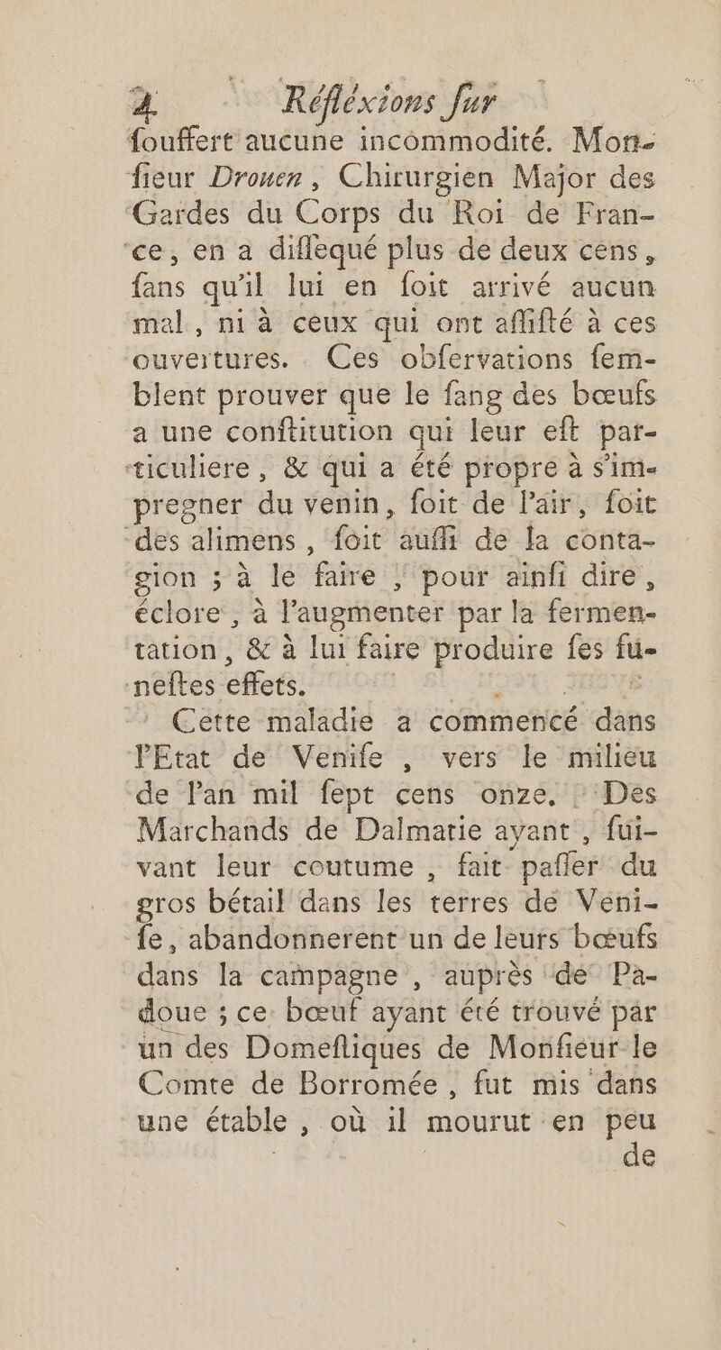 fouffert aucune incommodité. Mon. fieur Drouer, Chirurgien Major des Gardes du Corps du Roi de Fran- ‘ce, en a diflequé plus de deux céns, hs qu'il lui en foit arrivé aucun mal, ni à ceux qui ont afifté à ces ouveitures. Ces obfervations fem- blent prouver que le fang des bœufs a une Sr terré qui leur eft par- ticuliere , &amp; qui a été propre à S'im« pregner du venin, foit de l'air, foit dés élithens à foit auf de la conta- gion ; à le faire | pour ainfi dire, éclore, à l’augmenter par la fermen- tation, &amp; à lui faire éme) {es fu- neftes effets. Cette maladie a commencé ich l'Etat de Venife , vers le milieu de lan mil fept cens onze, : Des Marchands de Dalmarie ayant , fui- vant leur coutume , fait “pañler du gros bétail dans les i@Rréé de Veni- fe, abandonnerent un de leurs bœufs dans la campagne , auprès dé Pa- doue ; ce. bœuf ayant été trouvé pär un des Domefliques de Monfieur le Comte de Borromée , fut mis dans une étable OU mourut en peu de