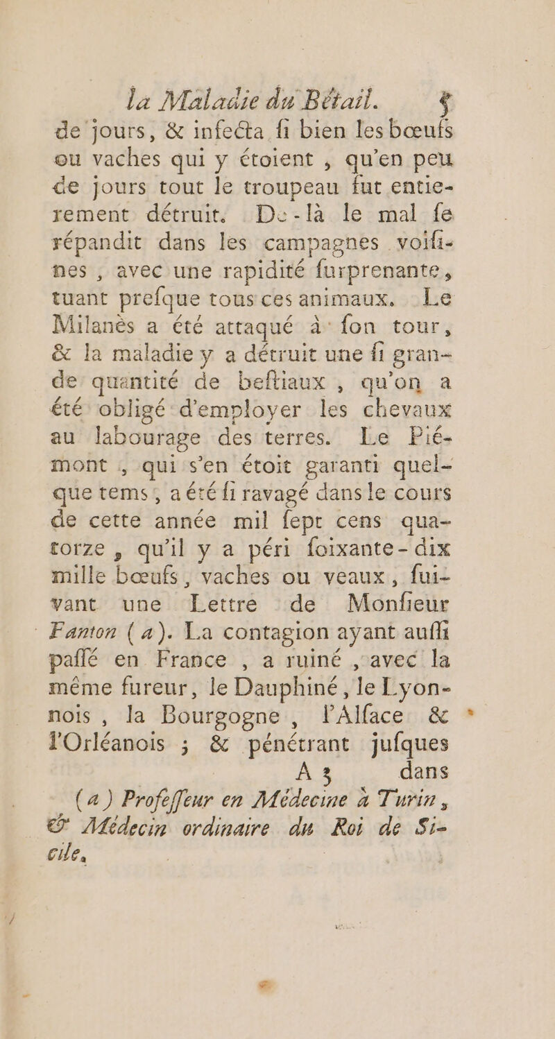de jours, &amp; infecta fi bien les bœufs ou vaches qui y étoient , qu’en peu de jours tout le troupeau fut entie- rement détruit. Dc-là le mal fe répandit dans les campagnes voifi- nes , avec une rapidité furprenante, tuant prefque tousces animaux. Le Milanès a été attaqué à fon tour, &amp; la maladie y a détruit une fi gran- de quantité de beftiaux , qu’on a été obligé d'employer les chevaux au lJlabourage des terres. Le Pié- mont , qui s’en étoit garanti quel- que tems, aété {1 ravagé dans le cours de cette année mil fepr cens qua- torze , qu'il y a péri foixante- dix mille bœufs, vaches ou veaux, fui- vant une Lettre de Monfieur : Fanton (4). La contagion ayant auf pañlé en France , a ruiné , avec la même fureur, le Dauphiné, le L'yon- nois , la Bourgogne , lAlface &amp; l'Orléanois ; &amp; pénétrant jufques A3 dans (4) Profeffeur en Médecine à Turin, : Médecin ordinaire du Roi de Si- cie,