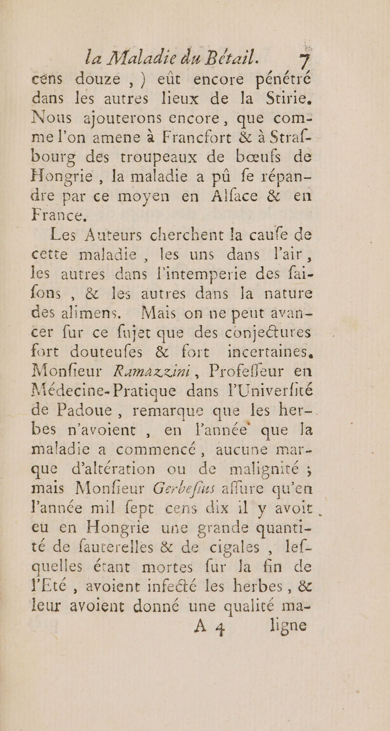 céns douze ,) eût encore pénétré dans les autres lieux de la Stirie, Nous ajouterons encore, que com- me l’on amene à Francfort &amp; à Straf- bourg des troupeaux de bœufs de Hongrie , la maladie a pû fe répan- dre par ce moyen en Alface &amp; en France, Les Auteurs cherchent la caufe de cette maladie , les uns dans air, les autres dans l'intemperie des fai- fons , &amp; les autres dans la nature des alimens. Mais on ne peut avan- cer fur ce fujet que des conjeétures fort douteufes &amp; fort incertaines, Monfieur Ramazzini, Profeffeur en Médecine-Pratique dans l’'Univerité de Padoue, remarque que les her-. bes n'avoient , en l’année que la maladie a commencé, aucune mar- que d’altération ou de malignité ; mais Monfieur Gerbefius aflure qu’en l'année mil fept cens dix il y avoit. eu en Hongrie une grande quanti- té de fauterelles &amp; de cigales , lef- quelles étant mortes fur la fin de l'Eté , avoient infecté les herbes, &amp; leur avoient donné une qualité ma- À 4 ligne