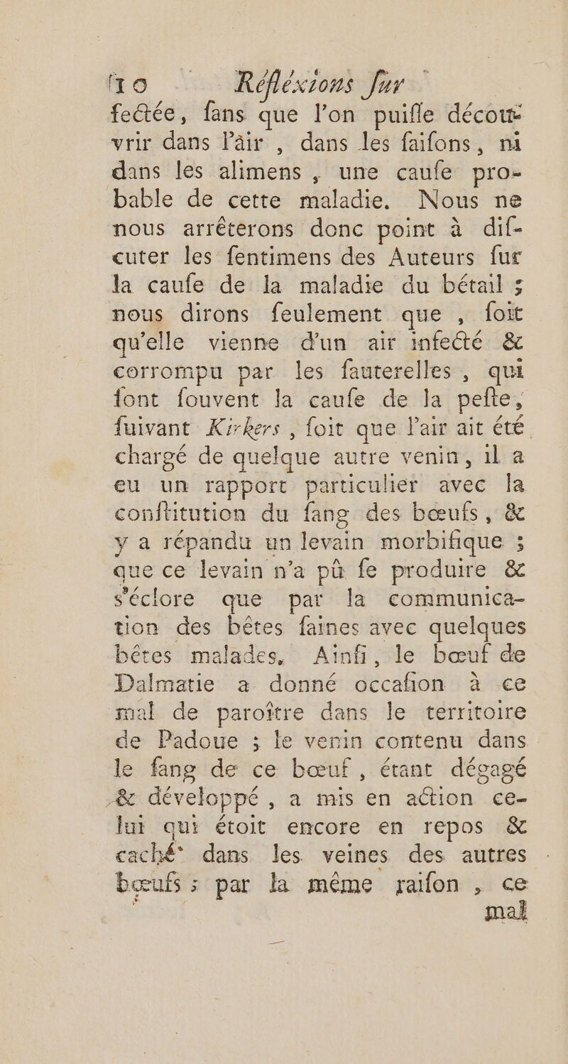 fectée, fans que l’on puifle décow vrir dans läâir , dans les faifons, ni dans les alimens , une caufe pro- bable de cette Hatabet Nous ne nous arréterons donc point à dif- cuter les fentimens des Auteurs fur la caufe de la maladie du bétail 3; nous dirons feulement que , foit qu’elle vienne d'un air infecté ëc corrompu par les fauterelles , qui font fouvent la caufe de la pelte, fuivant Kirkers , foit que l'air ait été chargé de quelque autre venin, 1l a eu un rapport particuher avec Îa conftitution du fang des bœuis, &amp; y a répandu un levain morbifique ; que ce rain n’a pù fe produire &amp;c s'éclore que par la communica- tion des bêtes faines avec quelques bêtes malades, Ainfi, le bœuf de Dalmatie a donné occañion à ce mal de paroître dans le territoire de Padoue ; le verin contenu dans le fang de ce bœuf, étant dégagé 28c développé , a mis en adion ce- lui qui étoit encore en repos &amp; caché dans les veines des autres bœufs ; par la même ralfon , ce à mal