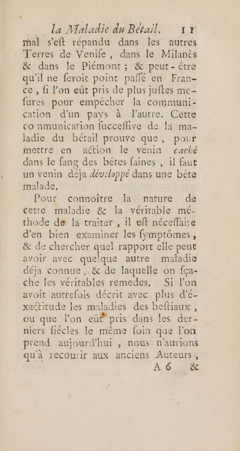 mal seft répandu dans les autres Terres de Venile, dans le Milanès &amp; dans le Piémont ; &amp; peut - être qu'il ne feroit point paflé en Fran- ce , 1 l’on eût pris de plus juftes me- fares pour empecher la communi- cation d'un pays à lautre. Cette co nmunication fucceflive de [a ma- ladie du bétail prouve que, pour mettre en action le venin cache dans le fans des bêtes faines , il faut un venin déja développé dans une bête malade, Pour connoître la nature de cette maladie &amp; la véritable mé- thode de Îa traiter , il eft néceflaire d'en bien examiner les fÿmptômes, &amp; de chercher quel rapport elle peut avoir avec quelque autre maladie déja connue ,. &amp; de laquelle on fça- che les véritables remedes, Si l’on avoit autrefois décrit avec plus d’é- xactitude les maladies des beftiaux , ou que l’on eûË pris dans les der- niers fiécles le même foin que l'on prend aujourd’hui > nous n'aurions qu'à recourir aux anciens Auteurs, À 6 &amp;