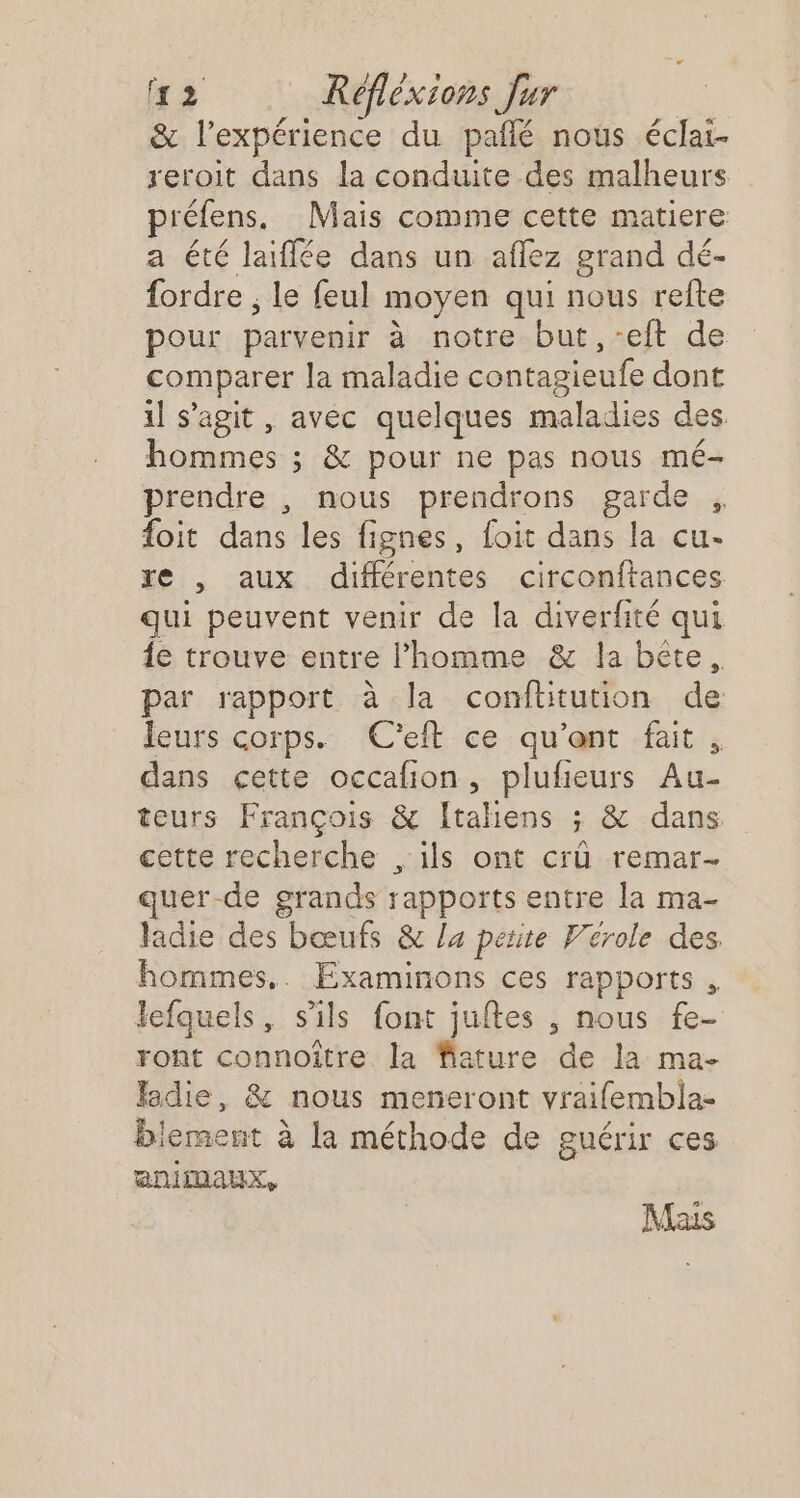 &amp; l'expérience du pañlé nous éclai- reroit dans la conduite des malheurs préfens. Mais comme cette matiere a été laiflée dans un aflez grand dé- fordre ; le feul moyen qui nous refte pour parvenir à notre but,-eft de comparer la maladie contagieufe dont il s’agit , avéc quelques maladies des hommes ; &amp; pour ne pas nous mé- prendre , nous prendrons garde , foit dans les fignes, foit dans la cu- re , aux différentes circonftances qui peuvent venir de la diverfité qui {e trouve entre l’homme &amp; la bete, par rapport à la confhitution de leurs corps. (C'eft ce qu'ent fait , dans çette occafion, plufieurs Au- teurs François &amp; Italiens ; &amp; dans cette recherche , ils ont crû remar- uer-de grands rapports entre la ma- ladie des bœufs &amp; la petite Vérole des hommes,. Examinons ces rapports , lefquels, s'ils font juftes , nous fe- ront connoître la fiature de la ma- Jadie, &amp; nous meneront vraifembla- lement à la méthode de guérir ces aniDAUx, Mais