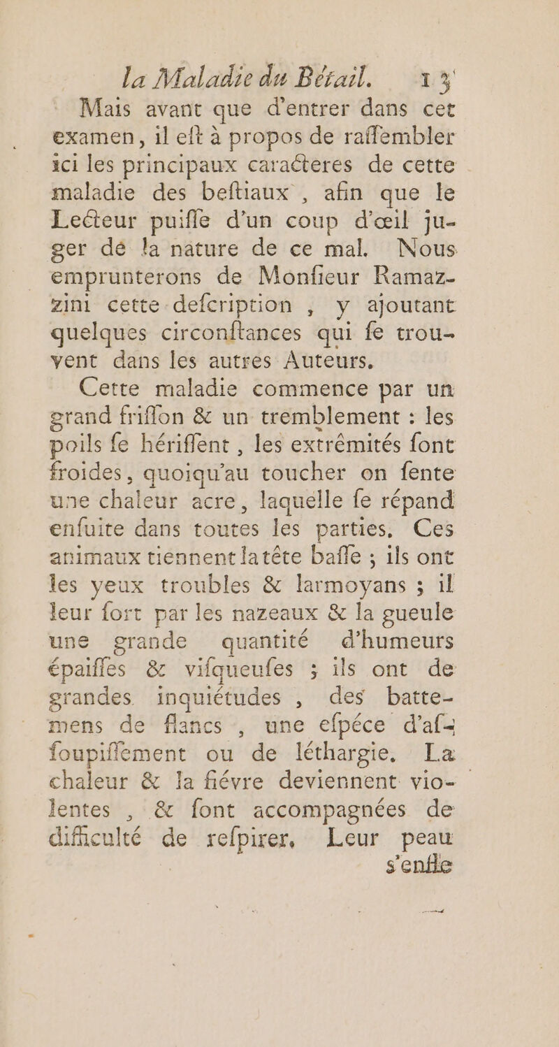 Mais avant que d'entrer dans cet examen, il eft à propos de raflembler ici les principaux caraëteres de cette maladie des beftiaux , afin que le Lecteur puifle d'un coup d'œil ju- ger dé la nature de ce mal. Nous emprunterons de Monfieur Ramaz- zini cette defcription , y ajoutant quelques circonftances qui fe trou vent dans les autres Auteurs. Cette maladie commence par un grand friflon &amp; un tremblement : les poils fe hériflent , les extrémités font froides, quoiqu'’au toucher on fente une chaleur acre, laquelle fe répand enfuite dans toutes les parties. Ces animaux tiennent latête bafle ; ils ont les yeux troubles &amp; larmoyans 3 il leur fort par les nazeaux &amp; la gueule une grande quantité d’humeurs épaifles &amp; vilqueufes ; ils ont de grandes inquiétudes , des batte- mens de flancs , une efpéce d’af- foupiflement ou de léthargie. La chaleur &amp; la fiévre deviennent vio- lentes , &amp; font accompagnées de cificulté de relpirer, Leur peau s'enfle