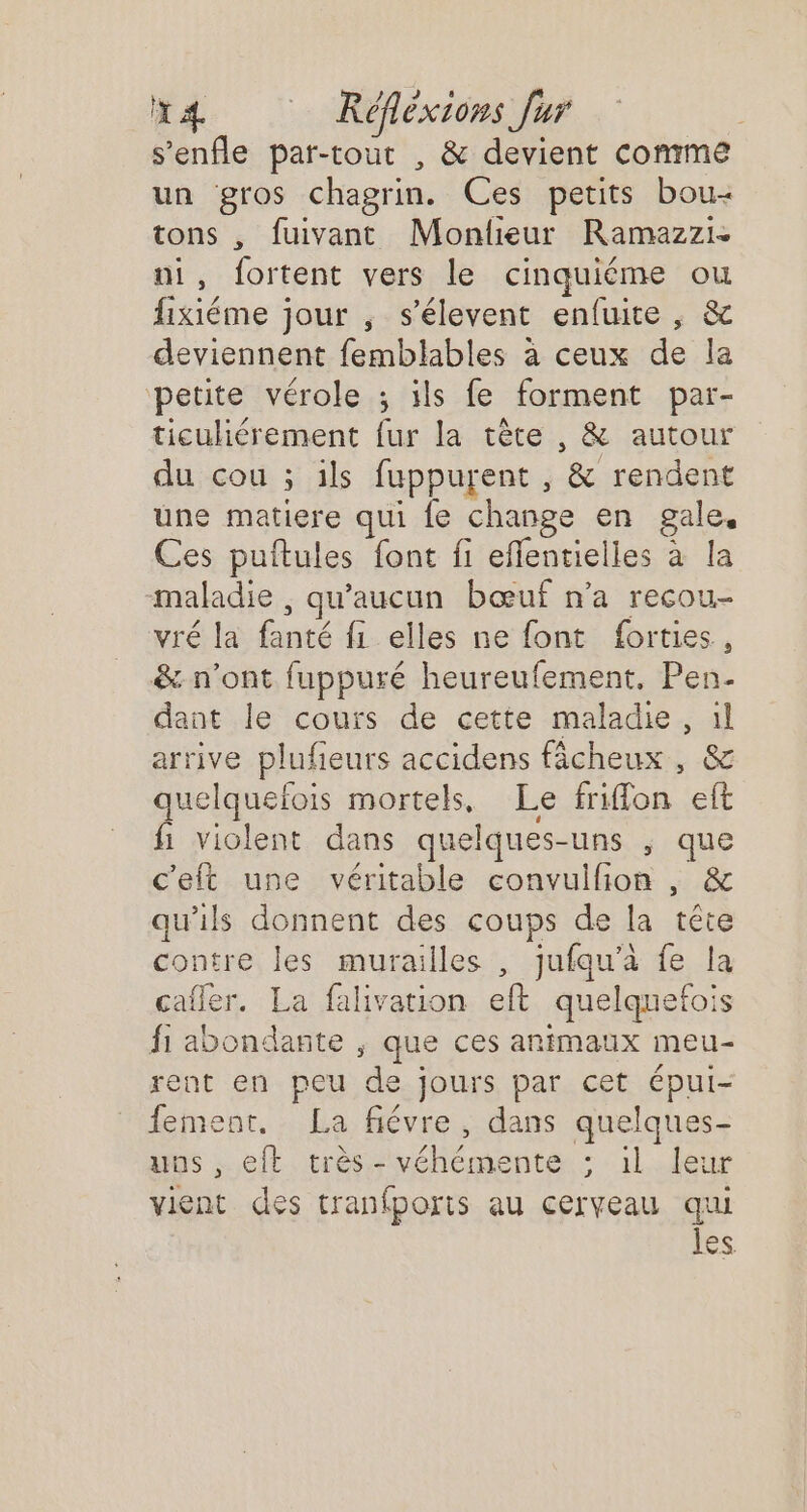 x4 Réflexions fur | s’enfle par-tout , &amp; devient comme un gros chagrin. Ces petits bou- tons , fuivant Monlieur Ramazzi- ui, fortent vers le cinquiéme ou fixiéme jour , s’élevent enfuite , &amp; deviennent femblables à ceux de la petite vérole ; ils fe forment par- ticuliérement fur la tête , &amp; autour du cou ; ils fuppurent , &amp; rendent une matiere qui {e change en gale, Ces puftules font fi effentielles à la maladie , qu'aucun bœuf n’a recou- vré la fanté f1 elles ne font forties., &amp;: n’ont fuppuré heureufement. Pen. dant le cours de cette maladie, il arrive plufeurs accidens fâcheux , &amp; quelquefois mortels, Le friffon eft fi violent dans quelques-uns ; que c'eft une véritable convulfion , &amp; qu'ils donnent des coups de la tête contre les murailles , jufqu’à fe la cafler. La falivation eft quelquefois fi abondante ; que ces animaux meu- rent en peu de jours par cet épui- fement, La fiévre, dans quelques- uns , eft très - véhémente ; 1l leur vient des tranfporis au cerveau qui LS