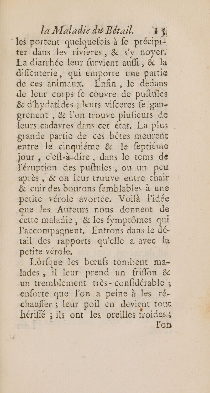 ‘les portent quelquefois à fe précipi- ter dans les rivieres, &amp; s'y noyer, La diarrhée leur furvient auf, &amp; la diffenterie, qui emporte une partie de ces animaux. Enfin, le dedans de leur corps fe couvre de puftules &amp; d'hydatides ; leurs vifceres fe gan- grenent , &amp; l’on trouve plufeurs de leurs cadavres dans cet état, La plus . grande partie de ces bêtes meurent entre le cinquiéme &amp; le feptiéme jour , c’eft-à-dire , dans le tems de Féruption des puftules, ou un peu après , &amp; on leur trouve entre chair &amp; cuir des boutons femblables à une petite vérole avortée. Voilà Pidée ue les Auteurs nous donnent de cette maladie, &amp; les fymptômes qui accompagnent, [Entrons dans le dé- tail des rapports qu’elle a avec la petite vérole. Lorfque les bœufs tombent ma- lades , il leur prend un friflon &amp; un tremblement très- confidérable ; enforte que l’on a peine à les ré- chauffer ; leur poil en devient tout hérifé ; ils ont les oreilles Holden dois