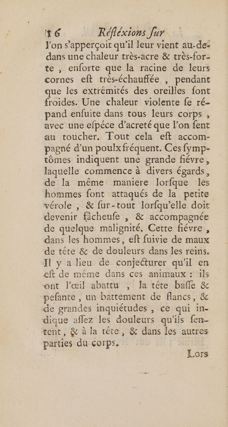 fon s’apperçoit qu'il leur vient au-de- dans une chaleur très-acre &amp; très-for- te , enforte que la racine de leurs cornes eft très-échauffée , pendant que les extrémités des oreilles font froides. Une chaleur violente fe ré- pand enfuite dans tous leurs corps , avec une efpéce d’acreté que l’on fent au toucher. Tout cela eft accom- pagné d’un poulx fréquent. Ces fymp- tomes indiquent une grande fiévre, laquelle commence à divers égards, de la même maniere lorfque les hommes font attaqués de la petite vérole , &amp; fur-tout lorfqu’elle doit devenir fâcheufe , &amp; accompagnée de quelque malignité, Cette fiévre , dans les hommes, eft fuivie de maux de tête &amp; de douleurs dans les reins. I y a lieu de conjecturer qu'il en eft de même dans ces animaux : ils ont l'œil abattu , la tête bafle &amp; pefante , un battement de flancs, &amp; de grandes inquiétudes , ce qui in- dique aflez les douleurs qu'ils fen- tent, &amp; à la tête, &amp; dans les autres parties du corps. Lors