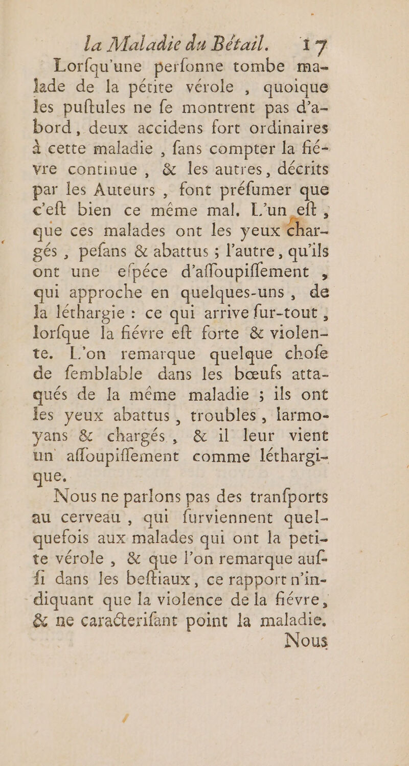 Lorfqu'une perfonne tombe ma- lade de la pétite vérole , quoique les puftules ne fe montrent pas d’a- bord, deux accidens fort ordinaires à cette maladie , fans compter la fié- vre continue , &amp; les autres, décrits par les Auteurs , font préfumer que c'eft bien ce même mal. L'un eft, que ces malades ont les yeux Char- gés , pefans &amp; abattus ; l’autre, qu'ils ont une efpéce d’afñloupiflement , qui approche en quelques-uns, de la léthargie : ce qui arrive fur-tout , lorfque la fiévre eft forte &amp; violen- te. L'on remarque quelque chofe de femblable dans les bœufs atta- qués de la même maladie ; ils ont les yeux abattus, troubles, larmo- yans &amp; chargés, &amp; il leur vient un affoupiflement comme léthargi- que, Nous ne parlons pas des tranfports au cerveau , qui furviennent quel- quefois aux malades qui ont la peti- te vérole , &amp; que l’on remarque auf- fi dans les beftiaux, ce rapport n’in- diquant que la violence de la fiévre, &amp; ne caracterifant point la maladie. Nous