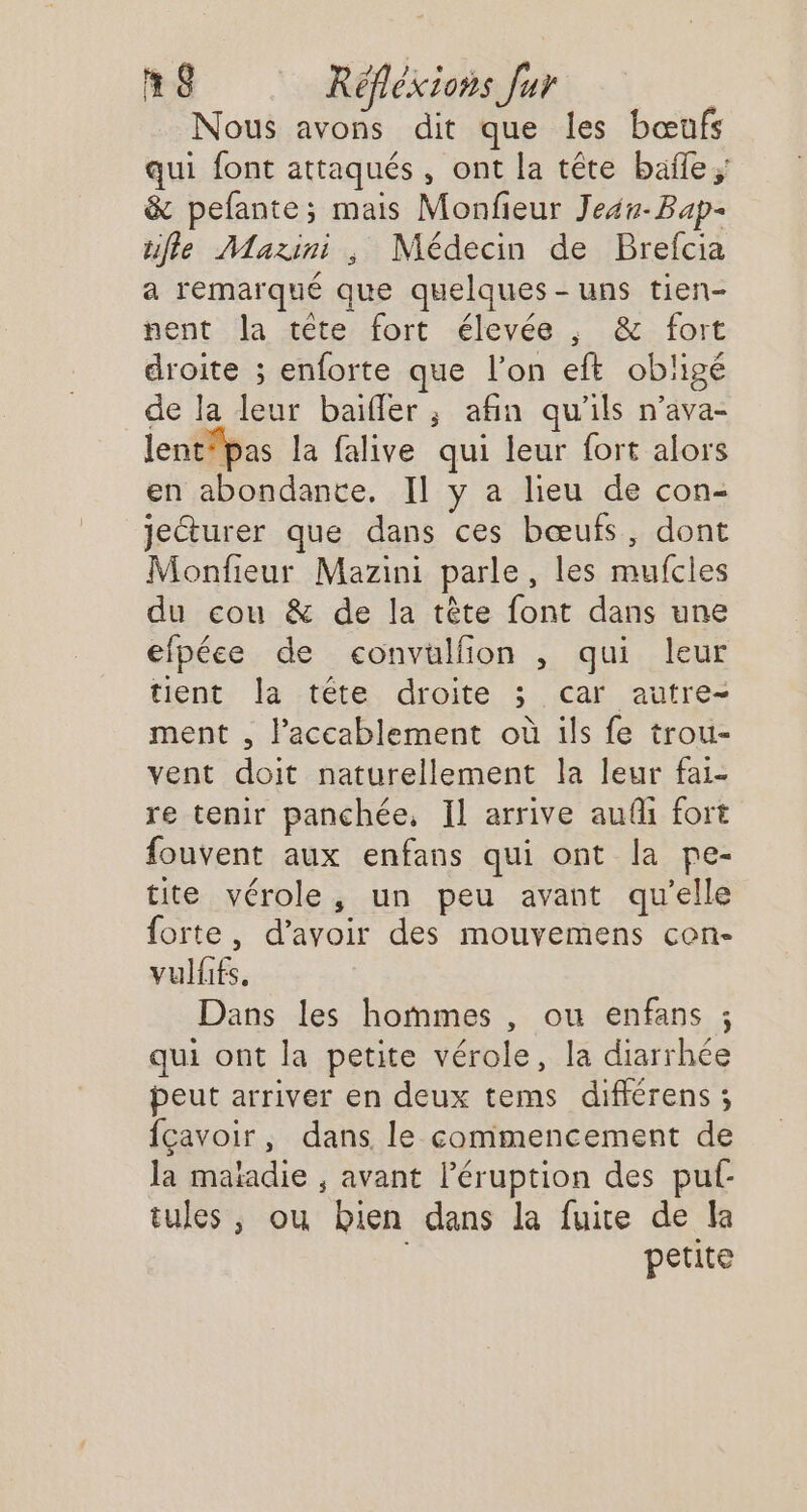 Nous avons dit que les bœufs qui font attaqués, ont la tête baïle ; &amp; pefante; mais Monfieur Jeu Bap- ufle Mazini , Médecin de Brefcia a remarqué que quelques-uns tien- nent la tête fort élevée , &amp; fort droite ; enforte que l’on eff obligé de la leur baifler ; afin qu'ils n’ava- lentfpas la falive qui leur fort alors en abondante, Il y a lieu de con- jecturer que dans ces bœufs, dont Monfieur Mazini parle, les mufcles du cou &amp; de la tête font dans une efpéce de convulfion , qui leur tient Îa tête droite ; car autre- ment , l’accablement où ils fe trou- vent doit naturellement la leur fai- re tenir panchée, Il arrive audi fort fouvent aux enfans qui ont la pe- tite vérole, un peu avant qu’elle forte, d’avoir des mouvemens con- vulfifs. Dans les hommes , ou enfans ; qui ont la petite vérole, la diarrhée peut arriver en deux tems différens ; fçavoir, dans le commencement de la maïadie , avant léruption des pu: tules, ou bien dans la fuite de la petite
