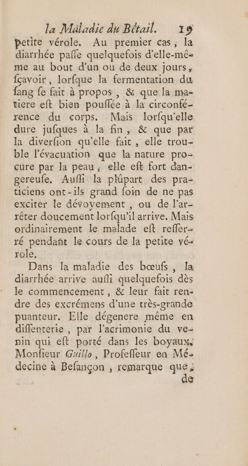 petite vérole. Au premier cas, la diarrhée pañe quelquefois d’elle-mé me au bout d’un ou de deux jours, {çavoit, lorfque la fermentation du fang fe fait à propos, &amp; que la ma- tiere eft bien pouflée à la circonfé- rence du corps. Mais lorfqu’elle dure jufques à la fin, &amp; que par la diverfion qu'elle fait , elle trou- ble l'évacuation que la nature pro- cure par la peau, elle eft fort dan- gereufe, Auffi la phipart des pra- ticiens ont-ils grand foin de ne pas exciter le dévoyement , ou de l'ar- rêter doucement lorfqu'il arrive. Mais ordinairement le malade elt refler- ré pendant le cours de la petite vé- role, L | Dans la maladie des bœufs, la diarrhée arrive aufli quelquefois dès le commencement , &amp; leur fait ren- dre des excrémens d’une très-grande puanteur. Elle dégenere même en diflenterie , par l’acrimonie du ve- nin qui eft porté dans les boyaux, Monfieur Grillo, Profefleur en Mé- decine à Befançon ; remarque Le À (1