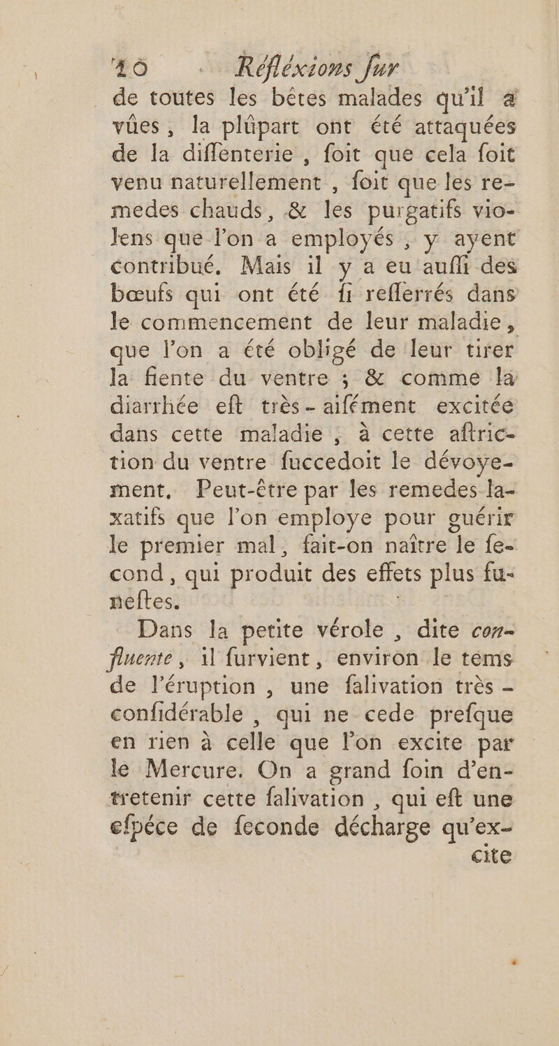 de toutes les bêtes malades qu'il 4 vües, la plüpart ont été attaquées de la difflenterie , foit que cela foit venu naturellement , foit que les re- medes chauds, &amp; les purgatifs vio- Jens que l’on a employés , y ayent contribué. Mais il y a eu aufli des bœufs qui ont été {1 reflerrés dans le commencement de leur maladie, que l’on a été obligé de leur tirer la fiente du ventre ; &amp; comme la diarrhée eft très- aifément excitée dans cette maladie , à cette aftric- tion du ventre fuccedoit le dévoye- ment, Peut-être par les remedes la- xatifs que l'on employe pour guérir le premier mal, fait-on naître le fe- cond , qui produit des effets plus fu- neftes. | Dans la petite vérole , dite co- fluente, il furvient, environ le tems de l’éruption , une falivation très - confidérable , qui ne cede prefque en rien à celle que l’on excite par le Mercure. On a grand foin d’en- tretenir cette falivation , qui eft une efpéce de feconde décharge qu’ex- cite