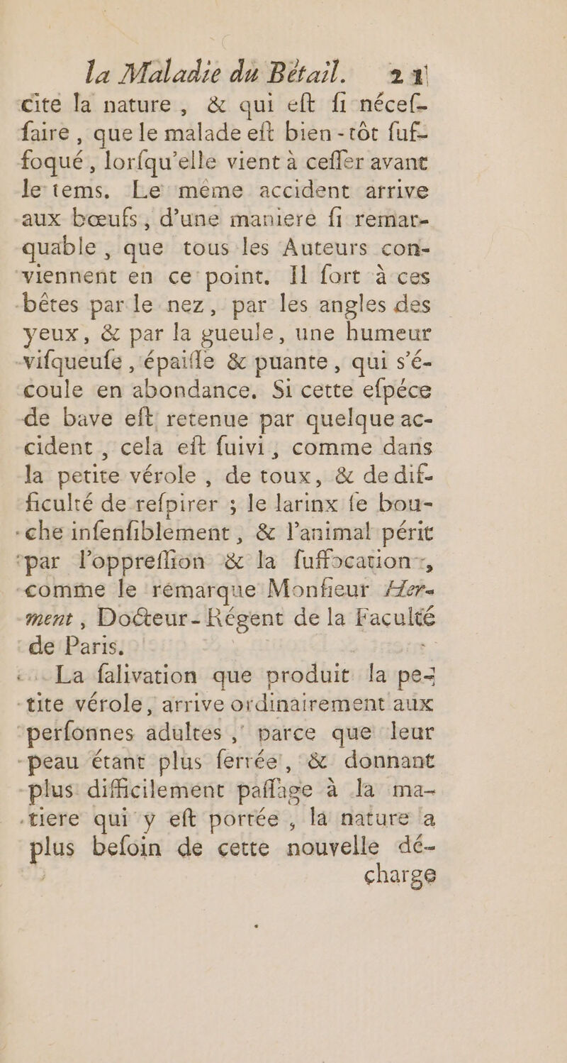 cite la nature, &amp; qui eft fi nécef- faire , que le malade eft bien -tôt fuf- foqué , lorfqu’elle vient à cefler avant le tems. Le meme accident arrive aux bœufs, d’une maniere fi remar- quable , que tous les Auteurs con- viennent en ce point. Il fort à ces bêtes parle nez, par les angles des yeux, &amp; par la gueule, une humeur -vifqueufe ,‘épaifle &amp; puante, qui s’é- coule en abondance, Si cette efpéce de bave eft retenue par quelque ac- cident , cela eît fuivi, comme dans la petite vérole , de toux, &amp; de dif- ficulté de refpirer ; ; le larinx fe bou- -che ab bRlacae: &amp; l'animal périt ‘par l’oppreflion &amp; la fuffocationr, comme le rémarque Monfeur Hch. ment , Docteur - Régent de la Haculée “: Paris. - La falivation que produit la pe- -tite vérole, arrive ordinairement aux “perfonnes adultes ; parce que leur -peau étant plus ferrée, &amp; donnant plus difficilement pañage à la ma- tiere qui ÿ eft portée , là nature a pis befoin de cette nouvelle dé- charge