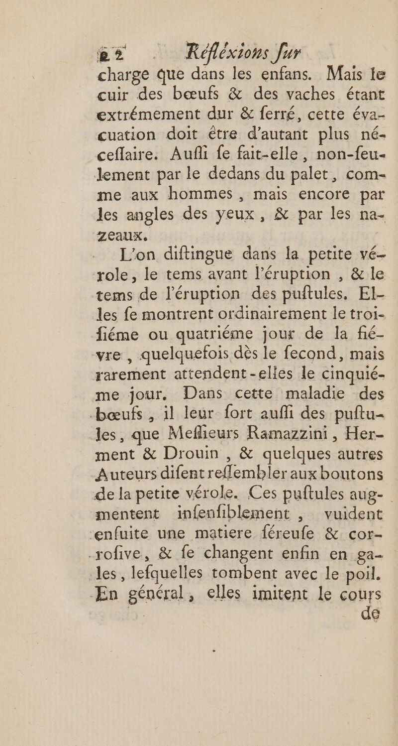 charge Que dans les enfans. Mais te cuir des bœufs &amp; des vaches étant extrémement dur &amp; ferré, cette éva- cuation doit étre d'autant plus né- ceflaire. Aufñi fe fait-elle, non-feu- Jement par le dedans du palet, com- me aux hommes , mais encore par les angles des yeux, &amp; par les na- Zeaux. L'on diftingue dans la petite vé- role, le tems avant l’éruption , &amp; le tems de l'éruption des puftules. El- les fe montrent ordinairement le troi- fiéme ou quatriéme jour de la fié- vre , quelquefois dès le fecond, mais rarement attendent -elles le cinquié- me jour. Dans cette maladie des bœuf , il leur fort aufli des puftu- les, que Meflieurs Ramazzini, Her- ment &amp; Drouin , &amp; quelques autres Auteurs difent reflembler aux boutons de la petite vérole. Ces puftules aug- mentent infenfiblement , vuident enfuite une matiere féreufe &amp; cor- -rofive, &amp; fe changent enfin en ga- les, lefquelles tombent avec le poil. ÆEn général, elles imitent le cours | de