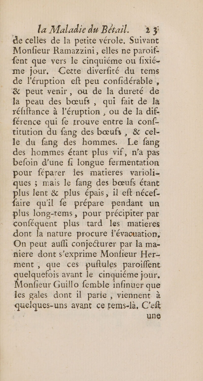 de celles de la petite vérole, Suivant Monfieur Ramazzini, elles ne paroif- {ent que vers le cinquiéme ou fixié- me jour, Gette diverfité du tems de l'éruption eft peu confidérable , &amp; peut venir, ou de la dureté de la peau des bœufs , qui fait de la réfiftance à l’éruption , ou de la dif- férence qui fe trouve entre la conf- titution du fang des bœufs , &amp; cel- le du fang des hommes. Le fang des hommes étant plus vif, n’a pas befoin d’une fi longue fermentation pour féparer es matieres varioli- ques ; mais le fang des bœufs étant plus lent &amp; plus épais, il eft nécef- faire qu'il fe prépare pendant un plus long-rems, pour précipiter par conféquent plus tard les matieres dont la nature procure l'évacuation, On peut aufli conjeéturer par la ma- niere dont s'exprime Monfieur Her- ment , que ces puflules paroiflent quelquefois avant le cinquiéme jour. Monfieur Guillo femble infinuer que les gales dont il parie , viennent à quelques-uns avant ce tems-là, C’eft | une