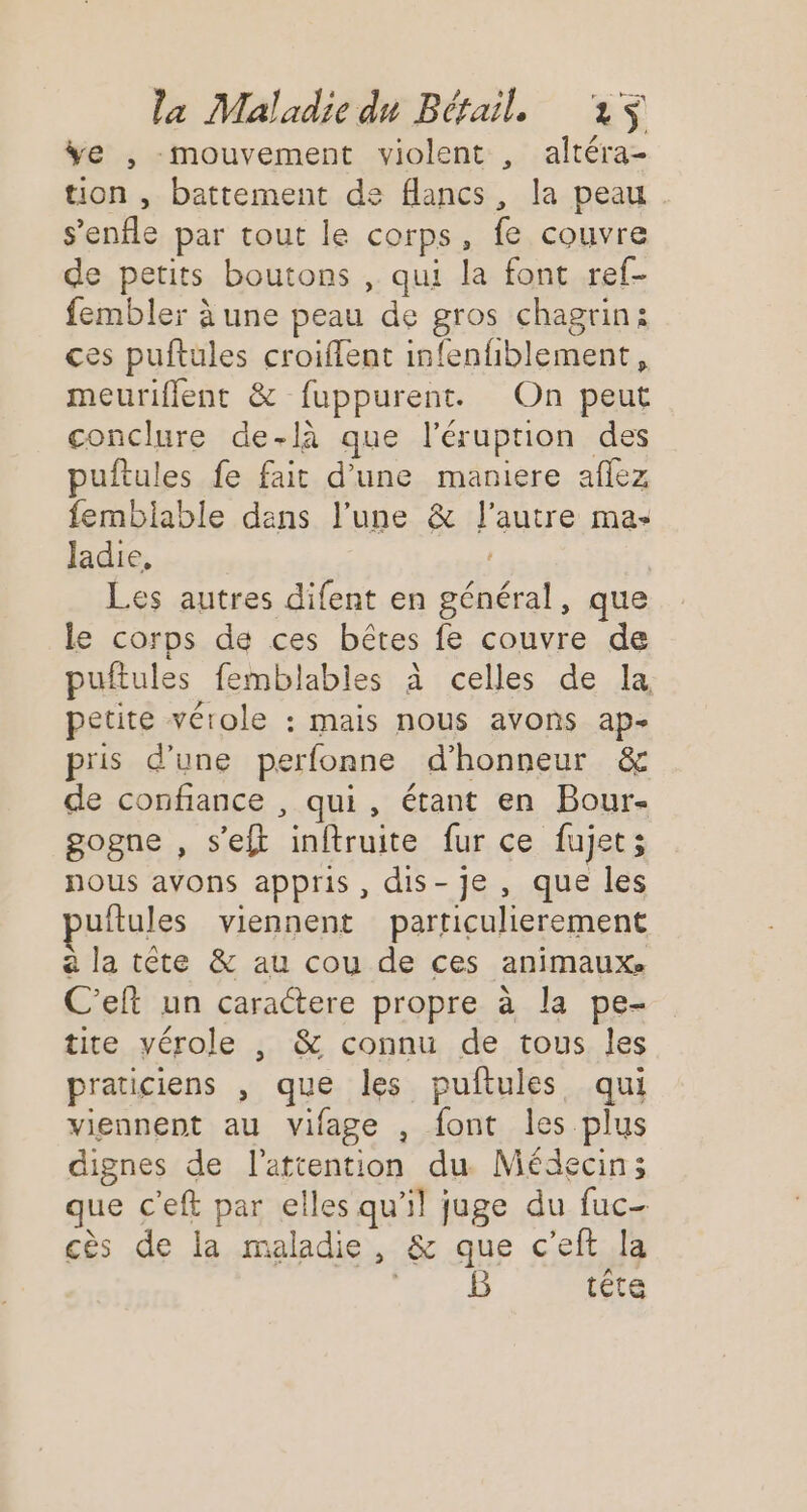 ÿe , mouvement violent , altéra- tion , battement de flancs, la peau s’enfle par tout le corps, fe couvre de petits boutons , qui la font ref- fembler à une peau de gros chagrin: ces puftules croiflent infenfiblement, meuriflent &amp; fuppurent. On peut conclure de-là que l’éruption des puftules fe fait d’une maniere aflez fembiable dans l’une &amp; l’autre ma» Jadie, Les autres difent en général, que le corps de ces bêtes fe couvre de puftules femblables à celles de la petite vérole : mais nous avons ap- pris d’une perfonne d'honneur &amp; de confiance , qui, étant en Bour- gogne , s’eft inftruite fur ce fujet; nous avons appris, dis-je , que les uftules viennent particulierement a la tête &amp; au cou de ces animaux. C’eft un caractere propre à la pe- tite vérole , &amp; connu de tous Îles praticiens , que les puftules qui viennent au vifage , font les plus dignes de l'attention du. Médecin; que c'eft par elles qu'il juge du fuc- cès de la maladie, &amp; que c’eft la ERA: tête