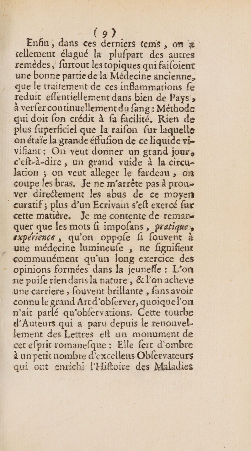 Enfin, dans ces derniers tems , on tellement élagué la plufpart des autres remèdes, furtout lestopiques qui faifoient une bonne partie de la Médecine ancienne, que le traitement de ces inflammations fe reduit effentiellement dans bien de Pays » à verfer continuellement du fang : Méthode qui doit fon crédit à fa facilité. Rien de plus fuperficiel que la raifon fur laquelle on étaïe la grande éffufion de ce liquide vi vifanc: On veut donner un grand jour, c'eft-à-dire , un grand vuide à la circu- lation ; on veut alleger le fardeau , on coupe les bras. Je ne m’arrête pas à prou- ver diretement les abus de ce moyen cette matière. Je me contente de remare quer que les mots fi impofans, pratique, expérience, qu'on oppole fi fouvent à une médecine lumineule , ne fignifient communément qu'un long exercice des opinions formées dans la jeunefle : L’on ne puife rien dans la nature , &amp; l’on acheve une carriere , fouvent brillante , fans avoir connu le grand Artd’obferver, quoiquelon nait parlé qu’obfervations. Cette tourbe d’'Auteurs qui a paru depuis le renouvel- lement des Lettres eft un monument de cet efprit romanefque : Elle fert d'ombre à un petit nombre d’excellens Oblervateurs qui ont enrichi l’'Hiftoire des Maladies