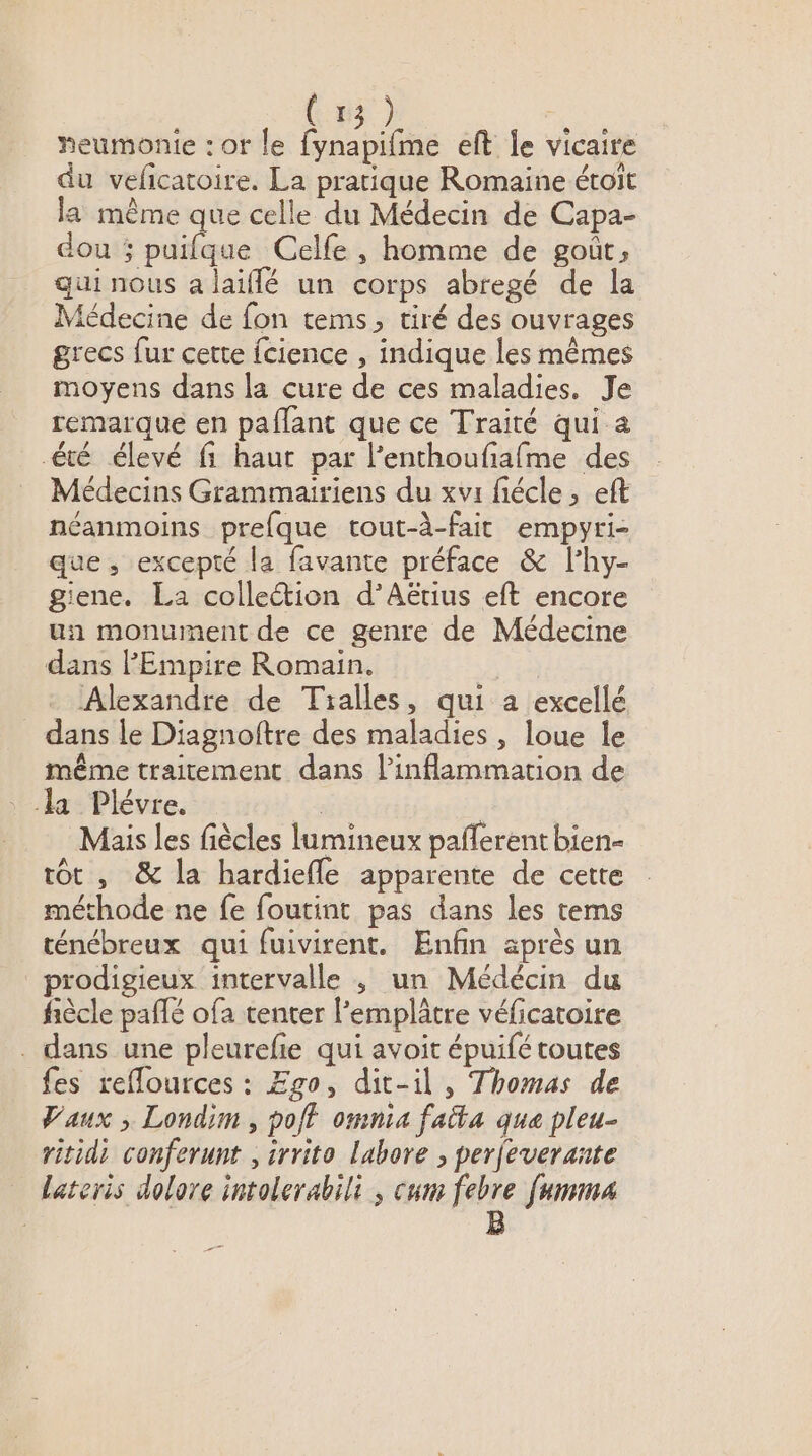 heumonie : or le fynapifme eft le vicaire du veficatoire. La pratique Romaine étoït la même que celle du Médecin de Capa- dou ; puifque Celle, homme de goût, gui nous a laiflé un corps abregé de la Médecine de fon tems, tiré des ouvrages grecs fur cette {cience , indique les mêmes moyens dans la cure de ces maladies. Je remarqué en paflant que ce Traité qui a été élevé fi haut par l’enthoufiafme des Médecins Grammairiens du xvi fiécle, eft néanmoins prefque tout-à-fait empyri- que , excepté la favante préface &amp; l’hy- giene. La collection d'Aëtius eft encore un monument de ce genre de Médecine dans FEmpire Romain. Alexandre de Tialles, qui a excellé _ dans le Diagnoftre des maladies , loue le même traitement dans linflammation de la Plévre. ; | Mais les fiècles lumineux pafferent bien- tôt, &amp; la hardiefle apparente de cette méthode ne fe foutint pas dans les tems ténébreux qui fuivirent. Enfin après un prodigieux intervalle ; un Médécin du fiècle pañlé ofa tenter l’emplâtre véficatoire . dans une pleurefie qui avoit épuifé toutes fes reflources : Ego, dit-il , Thomas de Vaux ; Londim , poft omnia faita que pleu- ritidi conferunt , irrito labore , perfeverante lateris dolare intolerabili , cum febre [umma | B