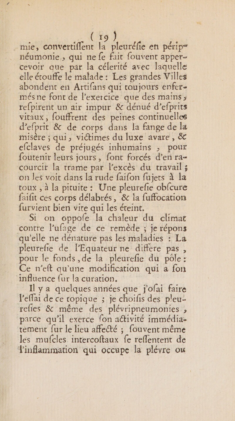 .(%9 ? _ mie, convertiflent la pleuréfie en périp= néumonie., qui ne fe fair fouvent apper- cevoir que pat la célerité avec laquelle elle écouffe le malade: Les grandes Villes abondent en Artifans qui toujours enfer- més ne font de l'exercice que des maïns; refpirent un air impur &amp; dénué d’efprits vitaux, fouffrent des peines continuelles d’efprit &amp; de corps dans la fange de la misère ; qui, victimes du luxe avare , &amp; efclaves de préjugés inhumains ; pour foutenir leurs jours, font forcés d’en ra- courcit la trame par l'excès du travail ; on les voit dans la rude faifon fujets à la toux , à la pituite: Une pleurefe obfcure faifit ces corps délabrés, &amp; la fuffocation furvient bien vite qui les éteint. Si on oppole la chaleur du climat contre l’ufage de ce remède ; je répons qu'elle ne dénature pas les maladies : La pleurefie de l’Equateur ne differe pas , pour le fonds ,de la pleurefie du pole: Ce n’eft qu'une modification qui a fon influence {ur la curation, Il ya quelques années que Jj'ofai faire l'effai de ce ropique ; je choifis des pleu- refies &amp; même des plévripneumonies , parce qu’il exerce fon aétivité immédia- tement fur le lieu affecté ; fouvent même les mufcles intercoftaux fe reflentent de Tinflammation qui occupe la plévre ou