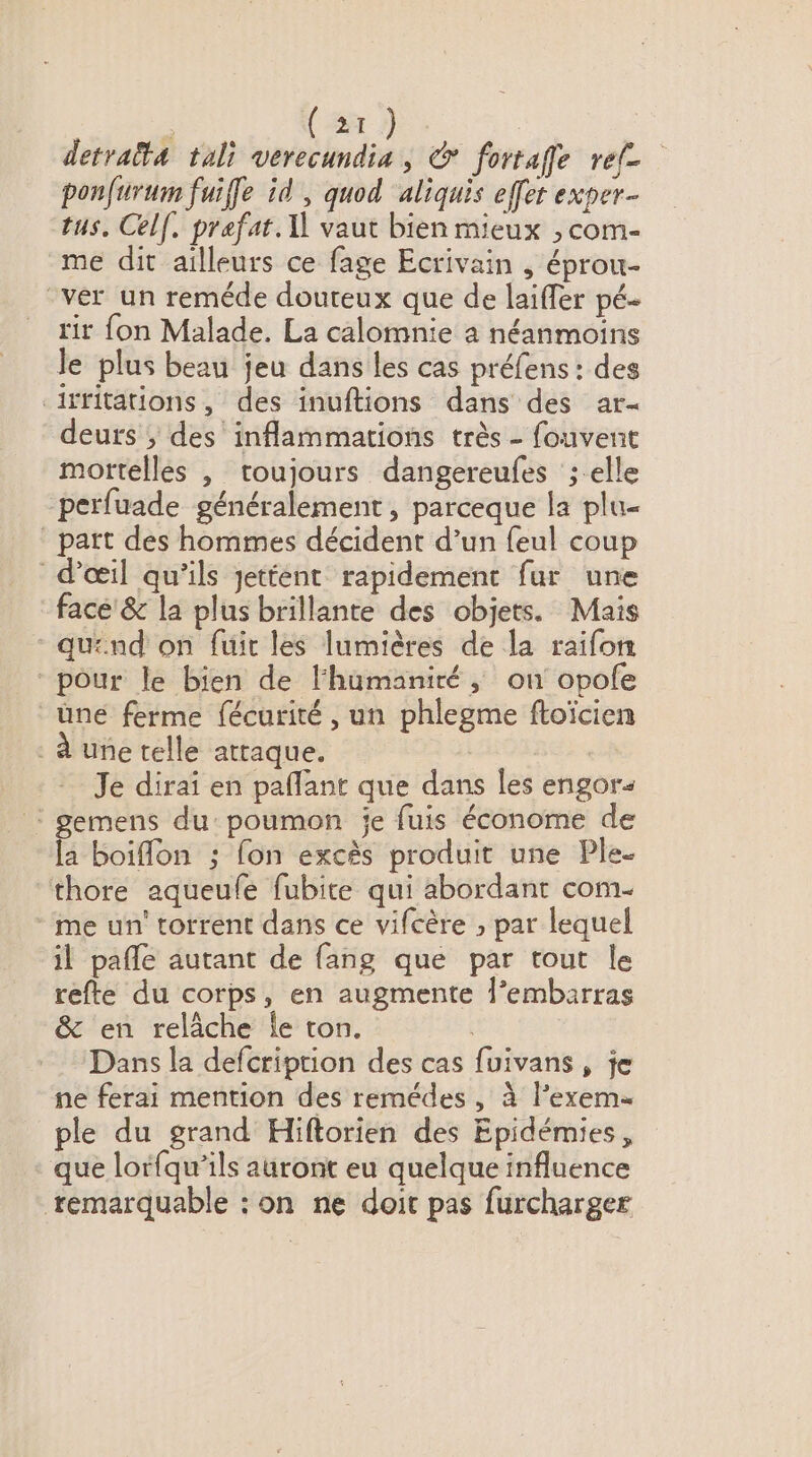 ? ( 2T ) | detratta tali verecundia , © fortaffe ref ponfurum fuife id , quod aliquis effet exper- tus, Celf, prefat. X vaut bien mieux ;, com- me dit ailleurs ce fage Ecrivain , éprou- “ver un reméde douteux que de laiffer pé- rir fon Malade. La calomnie a néanmoins le plus beau jeu dans les cas préfens : des iffitations, des inuftions dans des ar deurs ; des inflammations très - fouvent mortelles , toujours dangereufes ; elle perfuade généralement , parceque la plu- _ part des hommes décident d’un feul coup d'œil qu’ils jettent rapidement fur une face'& la plus brillante des objets. Mais quénd on fuir les lumières de la raifon pour le bien de Fhumaniré, on opofe üne ferme fécurité , un phlegme ftoïcien . à une telle attaque. Je dirai en pañlant que dans les engor< : gemens du: poumon je fuis économe de la boiflon ; fon excès produit une Ple- “‘thore aqueufé fubite qui abordant com. me un' torrent dans ce vifcère ; par lequel il pafle autant de fang que par tout le refte du corps, en augmente l’embarras & en relâche le ton. | Dans la defcription des cas fuivans, je ne ferai mention des remédes , à l’exem- ple du grand Hiftorien des Epidémies, que lorfqu’ils auront eu quelque influence remarquable : on ne doit pas furcharger