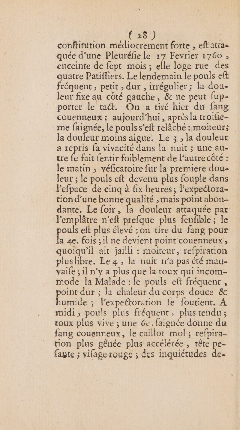 “ | (28) conftitution médiocrement forte , eftatia= quée d’une Pleuréfie le 17 Fevrier 1760 » enceinte de fept mois; elle loge rue des quatre Patifliers. Le lendemain le pouls eft fréquent , petit ; dur , irrégulier; la dou- leur fixe au côté gauche, &amp; ne peut fup- porter le ta&amp;. On a tiré hier du fang couenneux ; aujourd’hui, aprèsla troifie- me faignée, le pouls s’eft relâché : moiteur; la douleur moins aigue. Le 3 , la douleur a repris fa vivacité dans la nuit ; une au- tre fe fait fentir foiblement de l’autre côté : le matin ; véficatoire fur la premiere dou- leur ; le pouls eft devenu plus fouple dans l'efpace de cinq à fix heures ; l’expectora- tion d’une bonne qualité , mais point abon- dante. Le foir, la douleur attaquée par lemplâtre n’eft prefque plus fenfble; le pouls eft plus élevé :on tire du fang pour {a 4e. fois ; il ne devient point couenneux ; quoiqu'il ait jaillit : moiteur, refpiration pluslibre. Le 4 , la nuit n’a pas été mau- vaife ; il n’y a plus que la toux qui incom- mode la Malade : le pouls eft fréquent, point dur ; la chaleur du corps douce &amp; humide ; l'expectoretion fe foutient. À midi, pouls plus fréquent, plus tendu; toux plus vive ; une 6e. {aignée donne du fang couenneux, le caillot mol; refpira tion plus gênée plus accélérée, tête pe- faute ; vilage rouge ; des inquiétudes de-