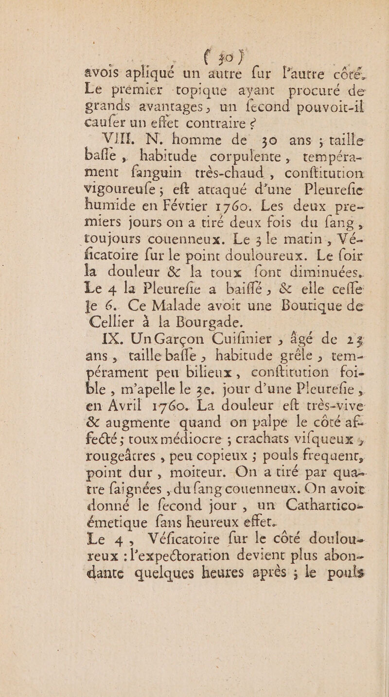 avois apliqué un Fe fur lautre côté. Le prémier topique ayant procuré de grands avantages, un fecond pouvoit-il caufer un effet contraire ê VII N. homme de 30 ans ; taille bafle , habitude corpulente, tempéra- ment fanguin très-chaud , conftitution vigoureufe ; eft atraqué d’une Pleurefe humide en Févtier 1760. Les deux pre- miers jours on a tiré deux fois du fang, toujours couenneux. Le 3 le matin, Vé- ficatoire fur le point douloureux. Le loir la douleur &amp; la toux font diminuées. Le 4 la Pleurefie a baiflé , &amp; elle cefle: le 6. Ce Malade avoit une Boutique de Cellier à la Bourgade. IX. Un Garçon Cuifinier , âgé de 23 ans, taillebafle , habitude grêle ; tem- pérament peu bilieux, confüuturion foi- ble , m’apelle le 3e. jour d’une Pleurefie ;. en Avril 1760. La douleur eft très-vive. _&amp; augmente quand on palpe le côté af. feŒé ; roux médiocre ; crachats vifqueux ; rougeâtres , peu copieux ; pouls frequent, point dur, moiteur. On a tiré par qua tre faignées , du fang couenneux. On avoie donné le fecond jour , un Cathartico- émetique fans heureux effet. Le 4, Véficatoire fur le côté doulou- reux : l’expectoration devient plus abon- dante quelques heures après ; le pouls