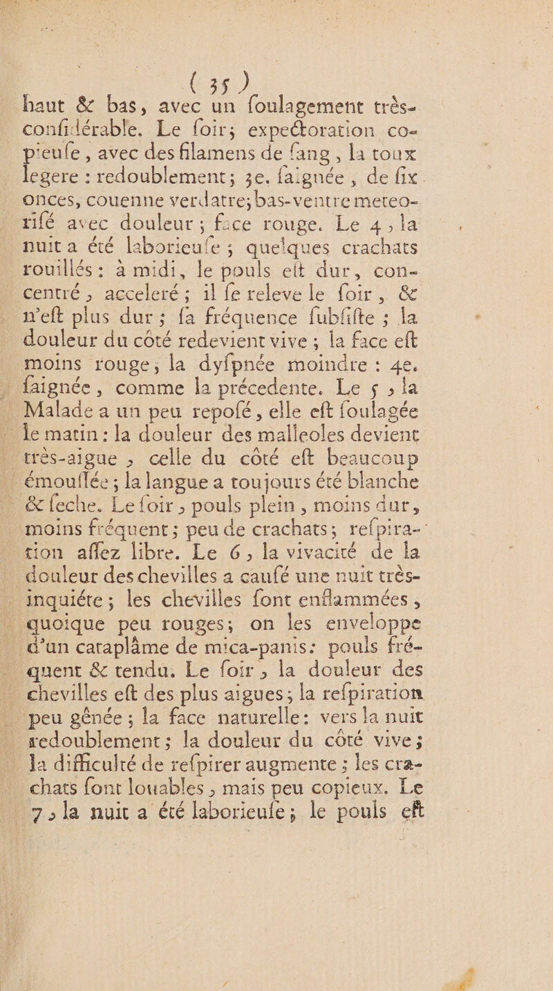 haut &amp; bas, avec un foulagement très- confidérable. Le foir; expeétoration co- p'eule , avec des filamens de fang , la toux onces, couenne verdatre;bas-ventre mereo- rifé avec douleur ; f:ce rouge. Le 4,la nuit a été laborieule ; quelques crachats rouillés : à midi, le pouls eit dur, con- centré , acceleré ; 1l fe releve le foir, &amp; neft plus dur ; fa fréquence fubfifte ; la douleur du côté redevient vive ; la face eft moins rouge; la dyfpnée moindre : 4e. . faignée, comme la précedente. Le $ ; la Malade a un peu repolé, elle eft foulagée _ le marin: la douleur des malieoles devient … crés-aigue , celle du côté eft beaucoup ! émouflée ; la langue a toujours été blanche &amp;feche. Le foir , pouls plein, moins dur, tion aflez libre. Le G, la vivacité de la _ inquiéte; les chevilles font enflammées, _ quoique peu rouges; on les enveloppe d’un cataplâme de mica-panis: pouls fré- quent &amp; tendu. Le foir , la douleur des _ peu génée ; la face naturelle: vers la nuit sedoublement ; la douleur du côté vive; la difficulté de refpirer augmente ; les cra- chats font louables , mais peu copieux. Le 7: la nuit a été laborieufe; le pouls ef