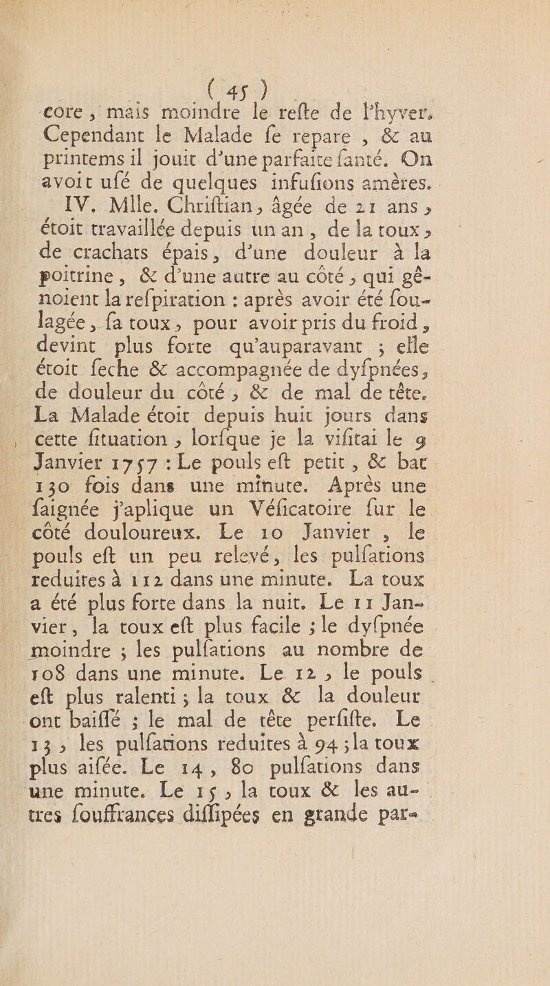 core , mais moindre le refte de Fhyver, Cependant le Malade fe repare , &amp; au printems il jouit d’une parfaite fanté. On avoit ufé de quelques infufions amères. IV. Mlle. Chriftian, âgée de 21 ans, étoit travaillée depuis un an, de la toux ; de crachats épais, d’une douleur à la poitrine, &amp; d’une autre au côté, qui gé- noient la refpiration : après avoir été fou- lagée, fa toux, pour avoir pris du froid, devint plus forte qu'auparavant ; elle étoit feche &amp; accompagnée de dyfpnées, de douleur du côté , &amp; de mal de tête. La Malade étoit depuis huit jours dans cette fituation , RE je la viftai le 9 Janvier 1757 : Le pouls eft petit, &amp; bac 130 fois dans une minute. Après une faignée japlique un Véficatoire fur le côté douloureux. Le 10 Janvier , le pouls eft un peu relevé, les pulfarions reduites à 112 dans une minute, La toux a été plus forte dans la nuit. Le 11 Jan- vier, la toux eft plus facile ; le dyfpnée moindre ; les pulfations au nombre de 108 dans une minute. Le 12; le pouls. eft plus ralenti ; la toux &amp; la douleur ont baiflé ; le mal de tête perfifte. Le 13 les pulfarions reduites à 94 ;la toux plus aifée. Le 14, 80 pulfations dans une minute. Le 15, la roux &amp; les au- tres fouffrances diflipées en grande par