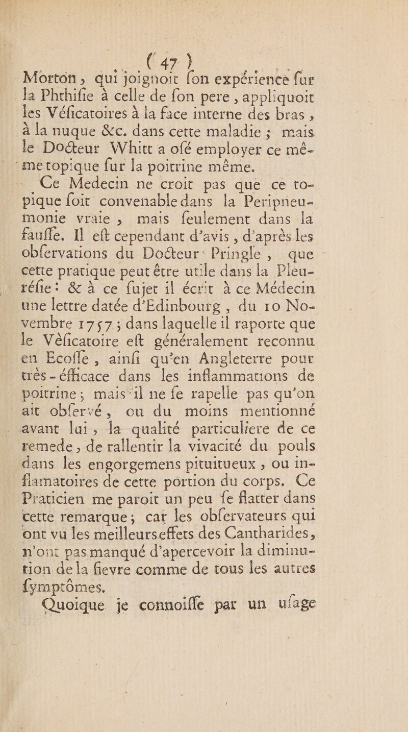 Ja Phthifie à celle de fon pere , appliquoit les Véficatoires à la face interne des bras, à la nuque &amp;c. dans cette maladie ; mais le Docteur Whitr a ofé employer ce mé- Ce Medecin ne croit pas que ce to- pique foit convenable dans la Peripneu- monie vraie , mais feulement dans la faufle, Il eft cependant d'avis , d’aprèsles obfervations du Doéteur: Pringle, que réfie: &amp; à ce fujet il écrit à ce Médecin une lettre datée d'Edinbourg , du 10 No- vembre 1757; dans laquelle il raporte que le Vèéficatoire eft généralement reconnu en Écofle, ainfi qu’en Angleterre pour très - éfhicace dans les inflammations de poitrine; mais‘il ne fe rapelle pas qu’on ait obfervé, ou du moins mentionné remede , de rallentir la vivacité du pouls dans les engorgemens pituitueux , ou in- flamatoires de cette poruon du corps. Ce Praticien me paroit un peu fe flatter dans cette remarque; cat les obfervateurs qui ont vu les meilleurseffets des Cantharides, p’ont pas manqué d’apercevoir la diminu- tion de la fievre comme de tous les autres {ymptômes, Quoique je connoiffe par un ufage