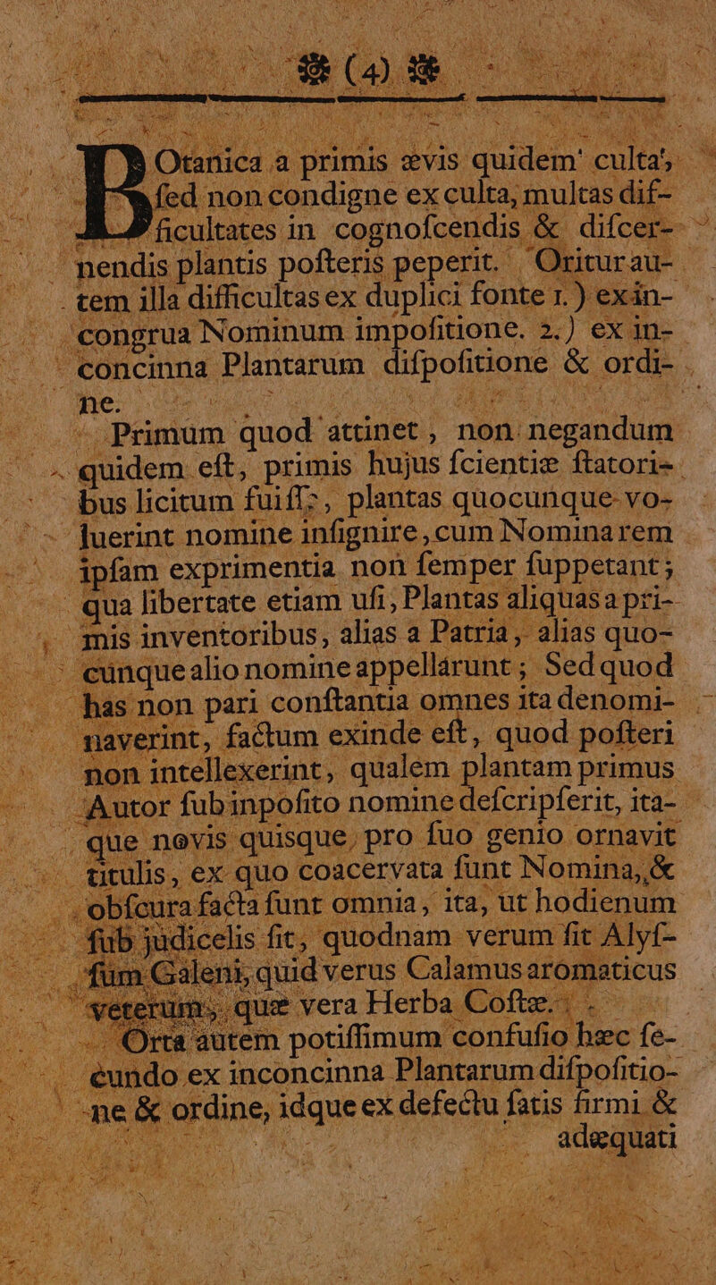 a primis zvis quidem' culta; ' I ondigne ex culta, multas dif- - nendis plantis pofteris peperit. Oriturau- . . tem illa difficultas ex duplici fonte r.) exán-- 3 uy . congrua Nominum impofitione. 2.) ex in- — concinna Plantarum difpofitione &amp; ordi- . » Primum quod atünet , non negandum  4 quidem eft, primis hujus fcientie ftatori- bus licitum fuiff?, plantas quocunque-vo- ^ juerint nomine infignire, cum Nominarem -^. ipfam exprimentia non femper fuppetant ; — —. qua libertate etiam ufi, Plantas aliquasa pri- X 3mis inventoribus, alias a Patria, alias quo- buy —— ; eunquealio nomine appellarunt ; Sedquod : is non pari conftantia omnes ita denomi- rint, factum exinde eft, quod pofteri d jn intellexerint, qualem plantam primus rd ^ [o — f potiffimum n