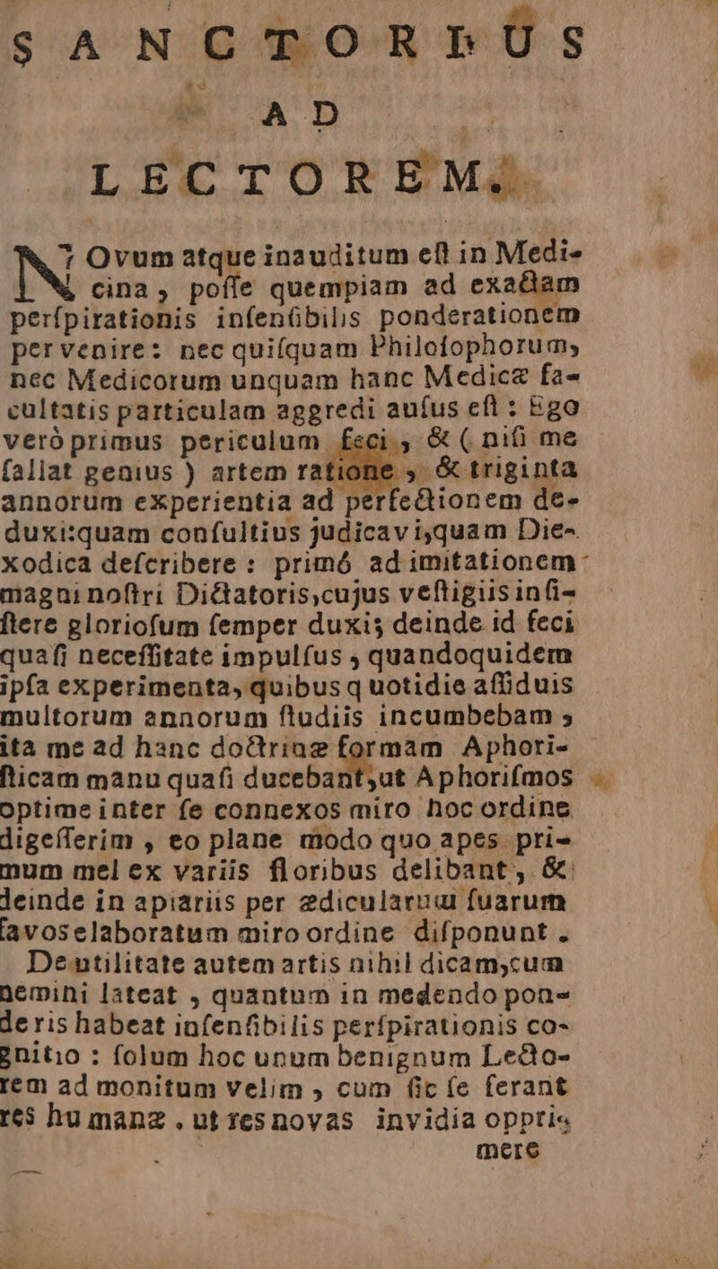 SANCTORPÜS ie A D qiie uiae. L EC En O R EM. Y NN Ovum atque inauditum eft in Medi- p P cina, poffe quempiam ad exa&amp;am perfpirationis infenübilis ponderationem pervenire: nec quiíquam Philofophorum, nec Medicorum unquam hanc Medica fa- cultatis particulam aggredi aufus eft : Ego veróprimus periculum feci ; &amp; ( nifi me fallat genius ) artem ratione , &amp; triginta annorum eXperientia ad perfectionem de- duxi:quam confultius judicavi,quam Die-. xodica defcribere : primó ad imitationem magni noftri Di&amp;tatoris,cujus veftigiis infi- ftere gloriofum femper duxis deinde id feci quafi neceffitate impulfus ; quandoquidem ipfa experimenta, quibus q uotidie affiduis multorum annorum ftudiis incumbebam ; ita me ad hanc doctrinae formam Aphori- (licam manu quafi ducebant;ut Aphorifmos .. optime inter fe connexos miro hoc ordine digeíTerim , eo plane modo quo apes. pri» num mel ex variis floribus delibant, &amp;' leinde in apiariis per 2dicularuai fuarum lavoselaboratum miroordine difponunt . De utilitate autem artis nihil dicamycum Demini lateat , quantum in medendo pon deris habeat infenfibilis perfpirationis co- 2nitio : folum hoc unum benignum Ledo- rem ad monitum velim , cum fic (e ferant r6$ hu manz .utzesnovas invidia oppti« mere MR —