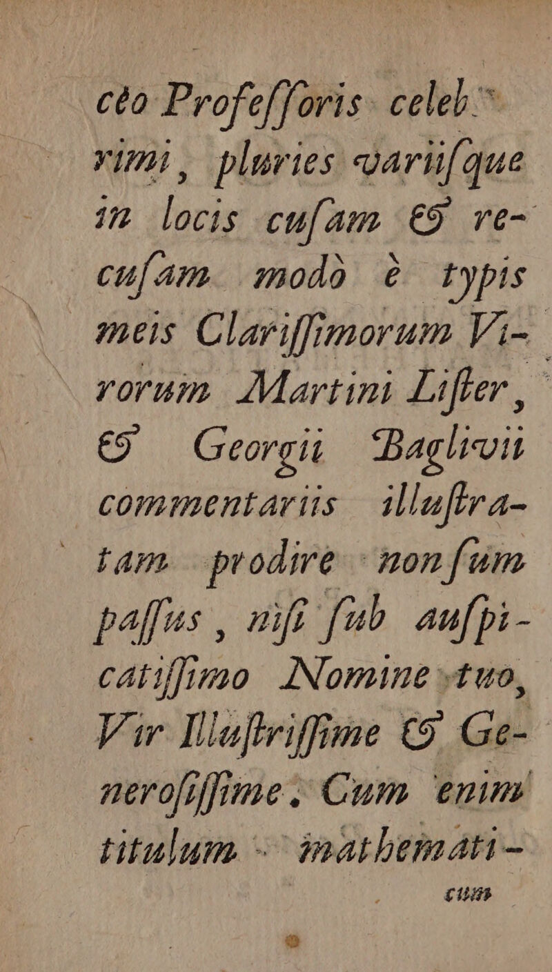 cto Profefforis celeb ^ rimi, pluries oaru[que 72 locis cu[am. €9 ve- cufam. :modó à? typis meis Clariffimorum Vi- vorum Martini Liffer,- €) Georgii Baglroiu commentariis ilufira- tam. prodire monfum palus , mfi fub. aufpi- catifimo INomine «tuo, Vir Dlufviffime C9 Ge- nerofifrme . Cum emn titulum -- inatbemati - £145
