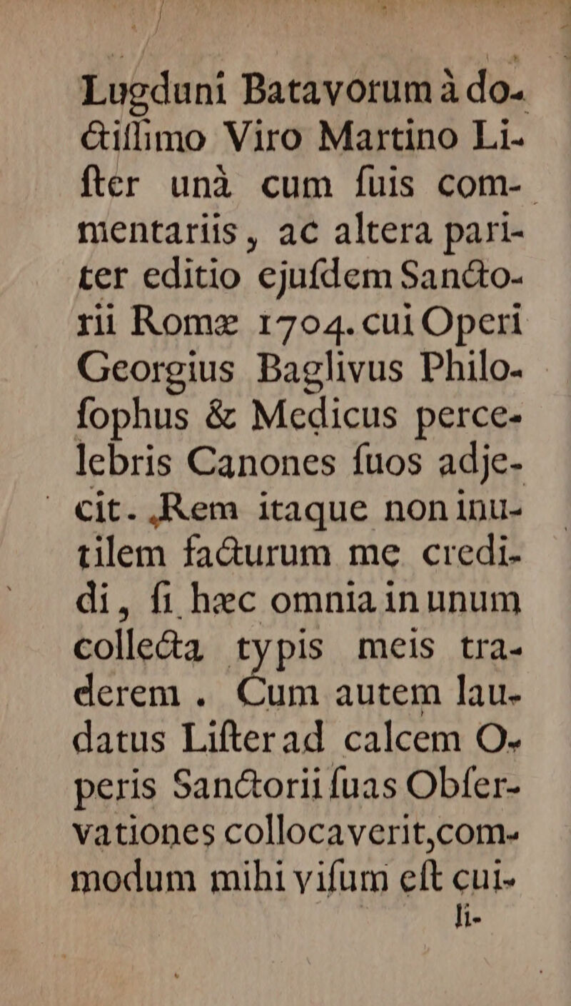 Ui Lugduni Batavorum à do. &illimo Viro Martino Li- fter unà cum fuis com-- mentariis, ac altera pari- ter editio ejufdem Sanáto- ri Rome 1704. cui Operi Georgius Baglivus Philo- fophus & Medicus perce- lebris Canones fuos adje- . cit. ,Rem itaque noninu- tilem fa&urum me. credi. di, fi hec omnia inunum colle&a typis meis tra- derem . Cum autem lau- datus Lifterad calcem O. peris San&orii fuas Obfer- vationes collocaverit,com- modum mihi vifum eft cui- li-