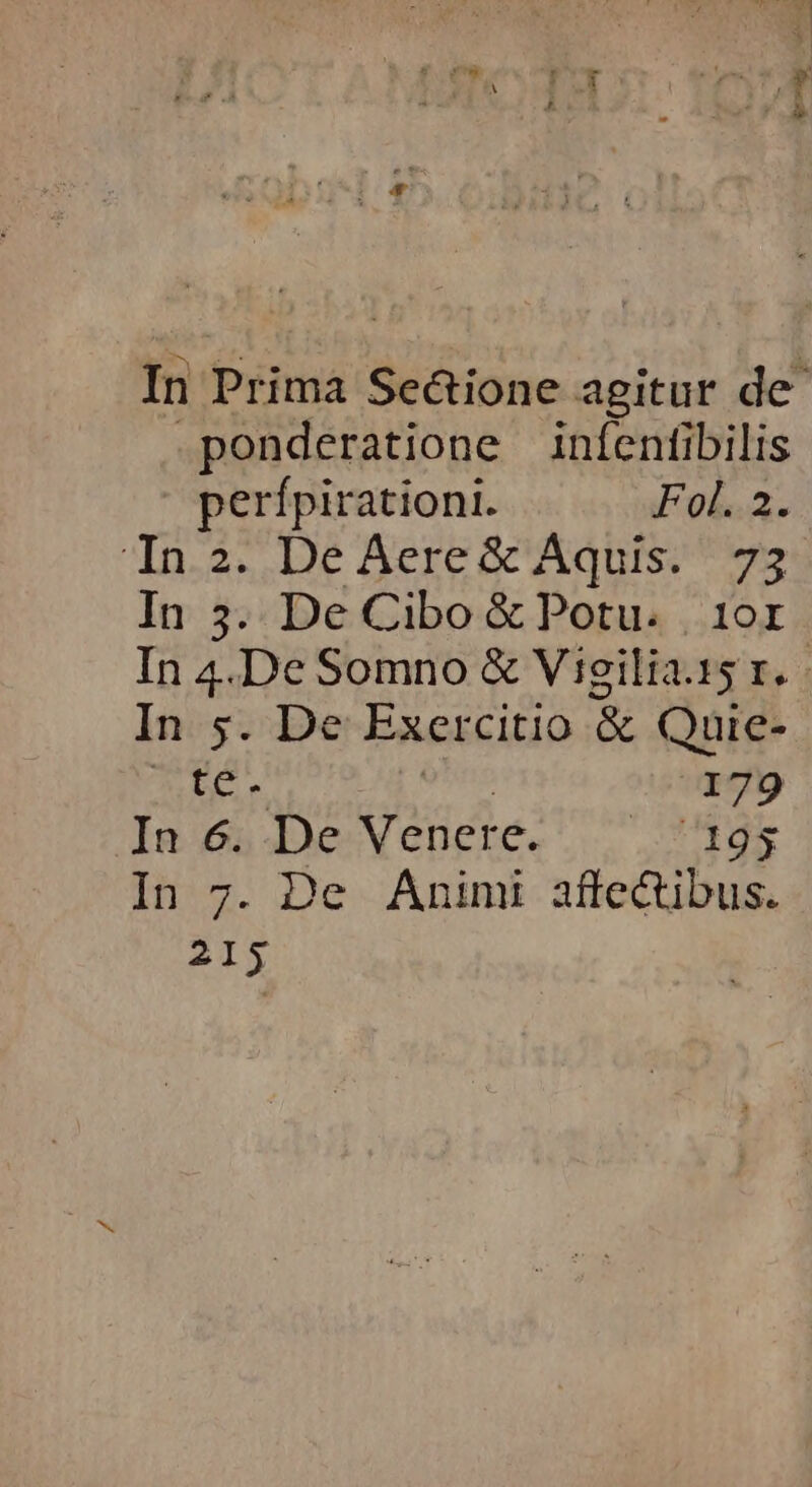 In Prima Se&amp;ione agitur de .ponderatione inífentibilis perípirationi. Fol. 2. In 2. De Aere&amp; Aquis. 73 In 5. De Cibo &amp; Potu. 10r In 4.De Somno &amp; Vigilia.15 r. - In 5. De Exercitio &amp; Quie- TI 179 In 6. De Venere. — 195 In 7. De Animi affectibus. 215