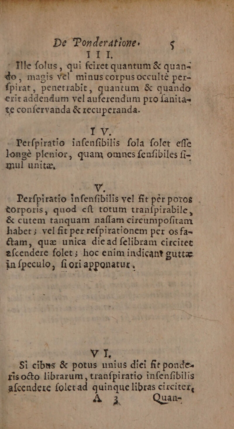 NEUTER URN SS S Y ns DUSTIN S e LI De Ponderatione: $ TII. : flle folus, qui fciret quantum &amp; quan- do, magis ve! minus corpus occulte per- Ípirat, penetrabit, quantum &amp; quando eritaddendum velauferendum proíanita- — ^ — te confervanda &amp; recuperanda. I V. Perfpiratio infenfibilis fola folet effe longé plenior, quam omncs fcufibiles fi- mul unita, ON Derfpiratio Infenfibilis vel fit pér poros . torporis, quod cft totum tranífpirabile, &amp; cutem tanquam naílam circumpofitam habet; velfit per refpirationem per osfa- &amp;am, quz unica diead felibram circitet ícendere folet; hoc enim indicant guttae infpeculo, fiori apponatur, Nen: Si cibus &amp; potus unius diei fit ponde- ris o&amp;o librarum , traafpiratio infenfibilis aícendere foletad quinque libras cizciter, á. Quan: |