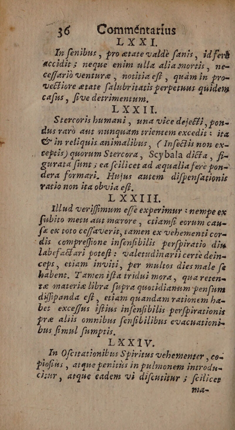 Missus ed i: 36 Comméntarius | CC IRAE NE | In fenibus , ro etate valde fanis, id fev accidit ; neque enim ulla alia mortis , ne- ceffavió uenture , notitiaeft , quàm in pro- Vell iore etate falubritatis perpetuus quidem cafus , cue detrimentum, LXXII Stercoris bumani , una vice deje , pon-. dus varo aut nunquam iwientem excedit: ita € in veliquis animalibus, ( Infe&amp;is non ex- ceptis) quorum Steycora , Scybala di&amp;a, f- gurata funt ; ea fcilicet ad equalia fere pon- dera formayi, Hujus antem. difpeufationis vatio non ita obvia eff, LOOXTIL Iud veriffimum effe experimur thembe ex fubito mein asi mavore , ctiamft eovum cau. f&amp; e&amp; roto ce[favvevit, amen ex vehementi cor- Ac 1 labef a avi potefl : waletudinariicevte dein- ceps, etjam inviti, per multos dies male fe babent. Tamen ifla iridui mora , qua retena ze materia libra fupra quoiidiamm pen fa difipanda eff , etiam quandam rationem ba- be: exceffus iflius infenfibilis perfpirazionis pre aliis omnibus fenfibilibus evactiationis bus Fmul fumptis, LXXIV. In Ofcitattonibus Spivitus vebesenger ,€0« piofins , aique penitzs in pulmonem introdu- cir, atque eadem Vi difcusigur 5. feiliceg a-