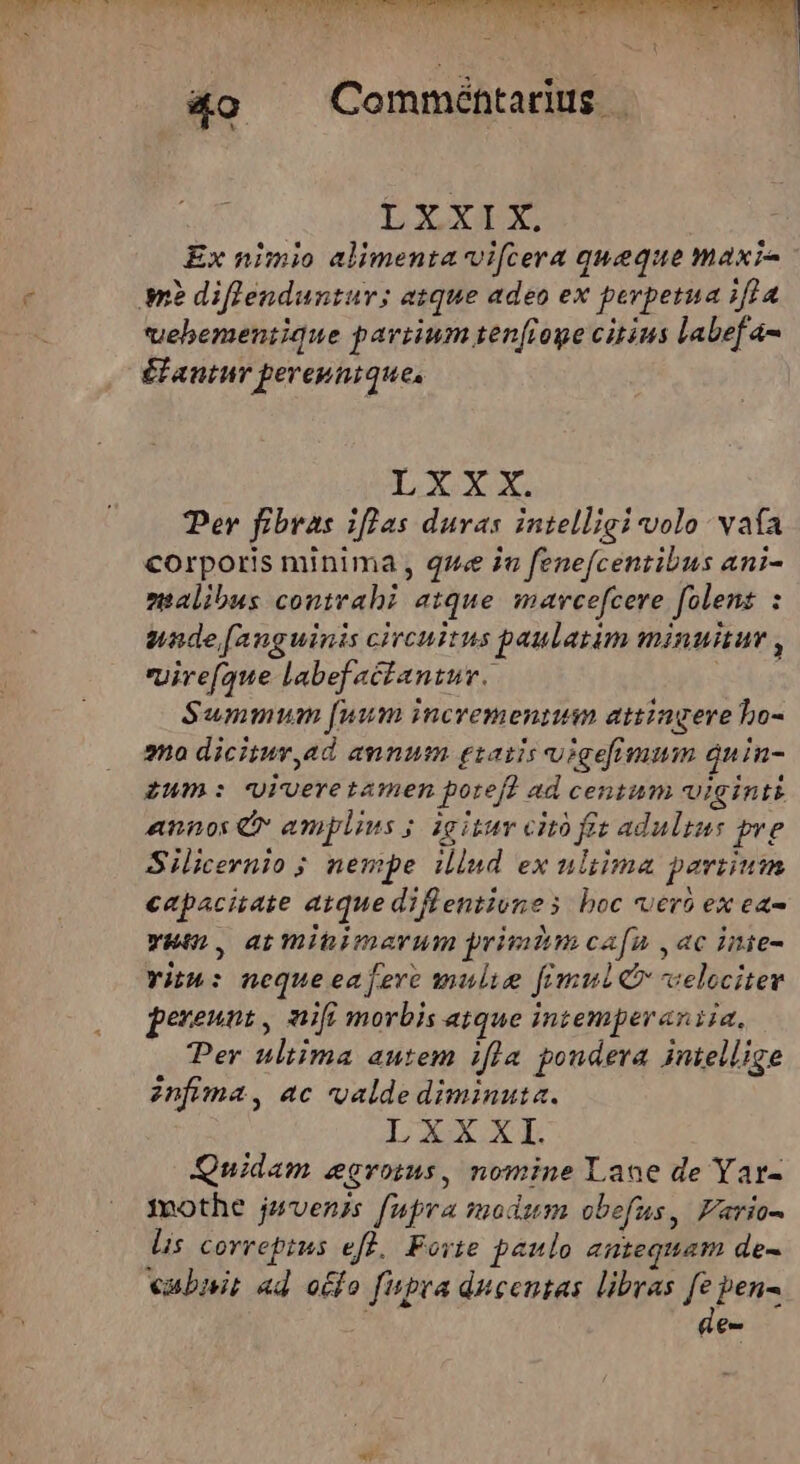 big Lridrdfd er es cu ad &amp;o Comméntarius | LXXIX. Ex nimio alimenta vifcera queque maxi vehbemeniique partium ten(ioge citius labefa- £faninr pereptique, LXXxX. Per fibras iflas duras intelligi volo. vafa corporis minima , que i fenefcentibus ani- nalibus contrahi atque marcefcere folenz : uade [anguinis circuitus paulatim minuitur , vyire(que labefactantur. | Summum [uum incrementum attingere bo- ano dicitur,ad annum gsatis uigefimum qnin- zum: viveretamen pore? ad centum uiginti annos (v amplius ; igitur citó fz adultus pre Silicernio ; nempe illnd ex ultima partium capacitate atque dil entivnes boc vero ex ea- rum. atminimarum privdim cafu ,ac inte- Yith: nequeeajeve mulie fimul xelocitev pereunt, nifi morbis atque intemperantia, Per ultima autem ifla pondera intellige infima, ac valde diminuta. LXXXI. Quidam egroims, nomine Lane de Yar- mothe jzvenis fupra modum obefus, Fario- lis correptus eff. Forte paulo antequam de- vabait ad otfo fupra ducentas libras p pen- [4.7